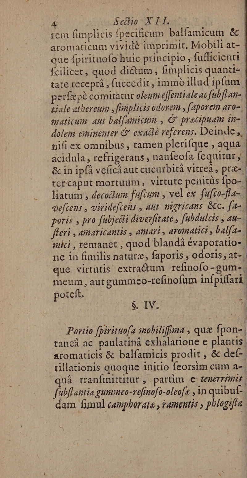 rem fimplicis fpeciicum balfamicum &amp; | aromaticum vividé imprimit. Mobili at- - que fpirituofo huic principio, fufficienti fcilicec, quod di&amp;um, fimplicis quanzi- | tate receptá , fuccedit, immo illud ipfum | perfepé comitatur ofeum effentialeac fub fl an- ziale atheveum , fimpliuis odorem , faporem aro- aaticum: aut bal[amicum , C pracipuam in- dolem eminenter 4 exatlà veferens. Deinde ,,. nifi ex omnibus , tamen plerifque , aqua acidula , refrigerans , naufeofa fequitur. &amp; in ipfà veficà aut cucurbità vitreà, prae- tercaput mortuum , virtute penitüs Ípo- , liatum , decotlum fufcum , vel ex fufco-fla- vefcens , viridefiens , aut. nigricans. &amp;c. fac. poris » pro fubjetti diverfitate , fubdulcis , au- | | fleri , amaricantis , amari , aromatici , balfa- initi , remanet , quod blandá évaporatio- ne in fimilis naturz, faporis , odoris, at- | que virtutis extra&amp;um refinofo-gum-. meum , aut gummeo-refinofum inf piffari. poteft. - s. IV. 1 Portio [pirituofa mobiliffina , que fpon- | taneá ac paulatiná exhalatione e plantis j aromaticis &amp; balfamicis prodit , &amp; def-. tillationis quoque initio feorsim cum a- uá tranfinittitur , partim e fenerrimis. fabflantia gummeo-refinofo-oleofa , 3n quibut-. dam fimul camphorata , amentis , phlogifta