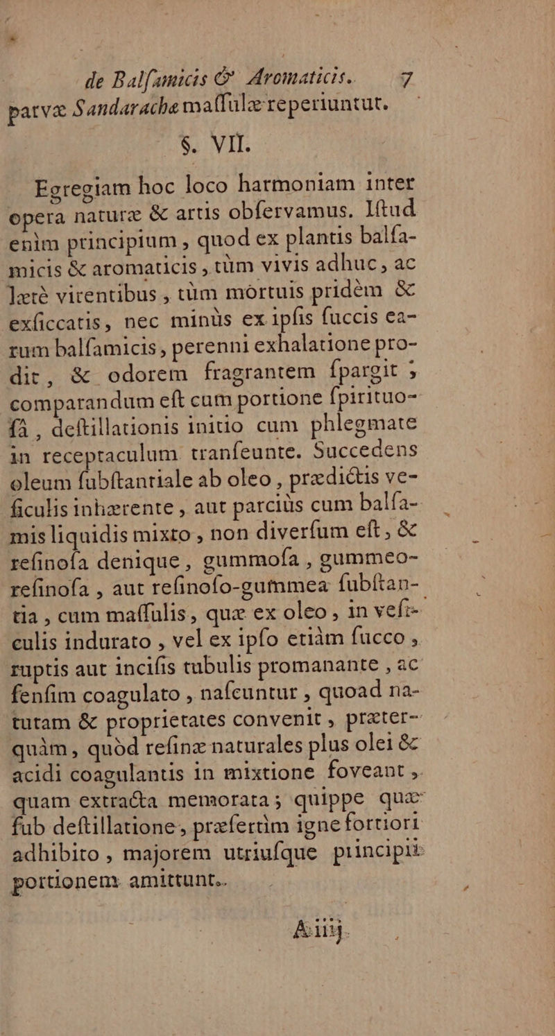 parva 5 andar ache ma(fülo reperiuntut. $. VII. Egregiam hoc loco harmoniam inter opera naturz &amp; artis obfervamus. Ittud enim principium , quod ex plantis balfa- micis &amp; aromaticis , tüm vivis adhuc, ac ler virentibus , tüm mortuis pridém &amp; exficcatis, nec minüs ex ipfis fuccis ea- rum balfamicis, perenni exhalatione pro- dit, &amp; odorem fragrantem fpargit ; comparandum eft cam portione fpirituo- fà , deftillaionis inido cum phlegmate in receptaculum tranfeunte. Succedens oleum fabftantiale ab oleo, prz dictis ve- ficulis inlierente , aut parcis cum balfa- mis liquidis mixto , non diverfum eft, &amp; re(inoía denique, gummofa , gummeo- relinofa , aut refinofo-gummea fubítan- tia , cum maffulis, quz ex oleo , in vefi- culis indurato , vel ex ipfo etiàm fucco , ruptis aut incifis tubulis promanante , ac fenfim coagulato , nafcuntur , quoad na- tutam &amp; proprietates convenit, prater- quàm, quód refinz naturales plus olei &amp; acidi coagulantis in mixtione foveant ,. quam extra&amp;a memorata; quippe qua fub deftillatione, przífertm igne fortiori adhibito , majorem utriufque principii portionem. amittunt. ! iiij.