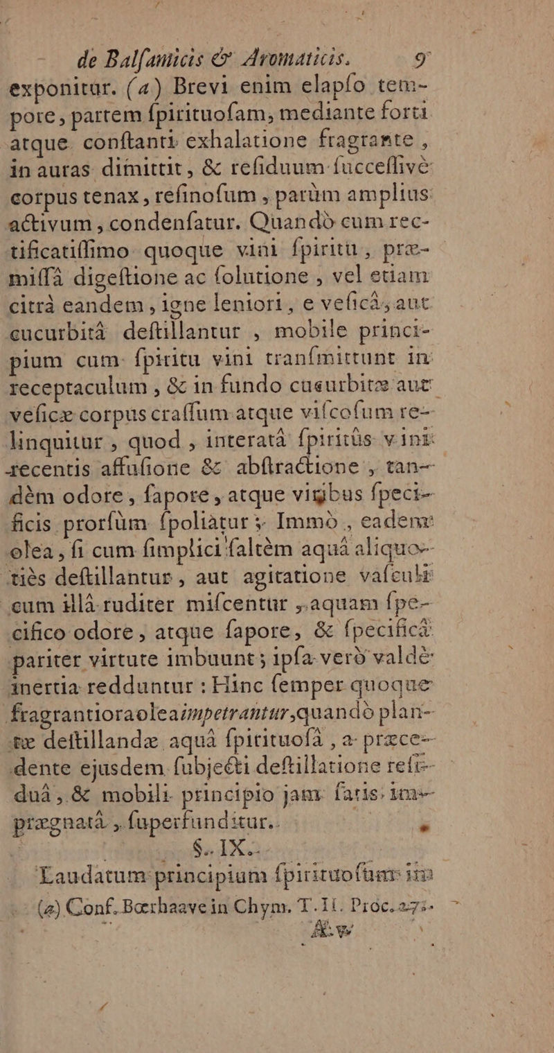 exponitur. (4) Brevi enim elapfo tem- pore, partem fpirituofam, mediante forti atque. conftanti exhalatione fragramte , in auras dimittit , &amp; refiduum fucceffive corpus tenax, refinofum , paràüm amplius activum , condenfatur. Quandó cum rec- tificatiffimo. quoque viai fpiritu, prz- mi(fà digeftione ac folutione , vel etiam citráà eandem , igne leniori, e veficà, auc cucurbità deftillantur , mobile princi- pium cum: fpiritu vini tranfmittunt in receptaculum , &amp; in fundo cueurbite aut veficx corpus craffum atque vifcofum re-— linquitur , quod , interatà fpiritüs. vini gecentis affufione &amp; abftra&amp;ione , tan— dém odore , fapore , atque vigbus fpeci- ficis prorfüm. fpoliatur . Immo , eadenr olea, fi cum fimplici faltém aquá aliquo-- Xiés deftillantur , aut agitatione vafculr eum illà.ruditer mifcentur ,.aquam fpe- €ifico odore , atque fapore, &amp; fpecifici: pariter virtute imbuunt ; ipfa. vero valde inertia redduntur : Hinc femper quoque fragrantioraoleazapetrantur quando plan- ;&amp;e deftillandz aquà fpitituofà , a- prece— dente ejusdem fubje&amp;ti deftillatione refi duà, &amp; mobili principio jam. faris: 3 pragnatà , faperfundiur.. |  i sina d Laudatum principium fpirituofüar ii -: (4) Conf. Barhaavein Chym. T.1i. Proc. 27i. 7 ' * : Aw 5, ;