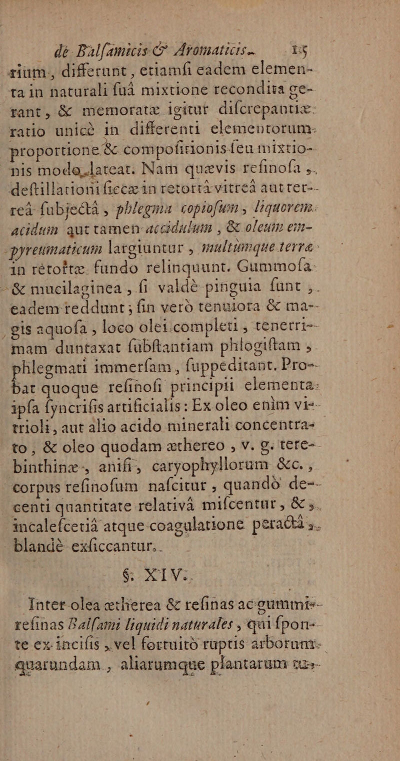 . dé Bal[amiis C Aromatiis.— vs rium, differant , etiamfi eadem elemen- ta in naturali fuá mixtione recondiia ge- tant, &amp; memorate igitur. difcrepautiz: ratio unicà in differen elementorum. proportione &amp; compofidonisíeu mixtio- nis moda,lateat. Nam quavis refinofa ,. deftilladioni fiecz in retortá vitre aut ter-- reà fubjectà , phlegma copiofum , liquovem. acidum aut tamen accidulum , &amp; oleum eim- gyreumaticum largantar y multtimque terra 1n rétoftz. fundo relinquunt. Gummofa- -&amp; mucilaginea , fi valdé pinguia funt ,. eadem reddunt ; fin veró tenuiora &amp; ma-- . gis aquofa , loco olei.completi , tenetri-- mam duntaxat fubftantiam phlogiftam , Bibi immeríam , fuppeditant. Pro-- jat quoque refinofi principii. elementa: ipfa Íyncrifis artificialis : Ex oleo enim vi- trioli, aut alio acido minerali concentra- to, &amp; oleo quodam athereo , v. g. tere-- binthinx-, anifi, caryophyllorum &amp;c., corpus refinofum nafcitur , quando de-- centi quantitate relativà mifcentür , &amp; ;. incalefcetià atque coagulatione peradtà ,. blandé ex(ccantur.. . | $&amp; XIV. TIntet-olea ethierea &amp; refinas ac gummre- refinas Balami liquidi naturales , qui Ípon-- te ex incifis , vel fortuitó ruptis arborum quarundam , aliarumque plantarum tus-