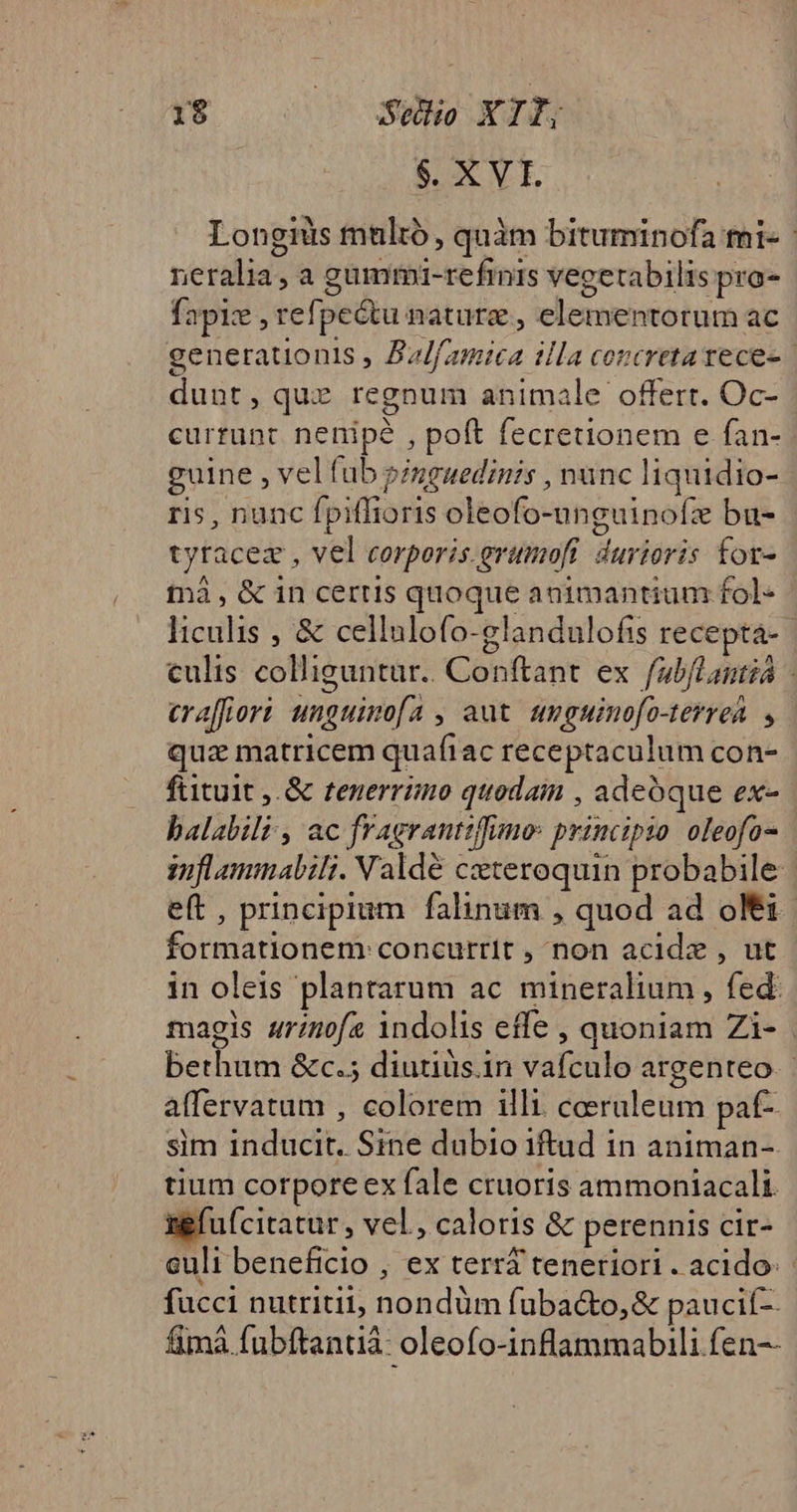$. XVI Longiüs multó , quàm bituminofa mi- | neralia, a gümmi-refimnis vegetabilis pro- fapiz , refpe&amp;tu nature , elementorum ac generationis , Azlf/amica illa concreta tece- dunt, que regnum animale offert. Oc- curtunt nenipé , poft fecretionem e fan- guine , vel fub »/ugaedinis , nunc liquidio- ris, nunc fpiffioris oleofo-unguinofz bu- tyracez , vel eorporis. grumofi. durioris for- tnà , &amp; in certis quoque animantium fol- liculis , &amp; cellulofo-glandulofis receptá- culis colliguntur.. Conftant ex fabfLantià - eraffiori unguinofa , aut. umguinofo-terrea. , qua matricem quafiac receptaculum con- fiituit ,.&amp; tenerrimo quodain , adeoque ex- balabili , ac fragrantifuno: principzo. oleofo- ziflammabili. Valdé ceteroquin probabile | eft , principium falinum , quod ad oli - formationem: concurrit , non acidz , ut in oleis plantarum ac mineralium , fed: magis arinofa indolis effe , quoniam Zi- bethum &amp;c.5 diutiüs.in vafculo argenteo. alfervatum , colorem illi. coeraleum paf-. sim inducit. Sine dubio iftud in animan-. tium corpore ex fale cruoris ammoniacali ugfufcitatur, vel , caloris &amp; perennis cir- culi beneficio , ex terri teneriori . acido: fucci nutriti, nondüm fubac&amp;to,&amp; paucif-. fimà fubftantià: oleofo-inflammabili fen--