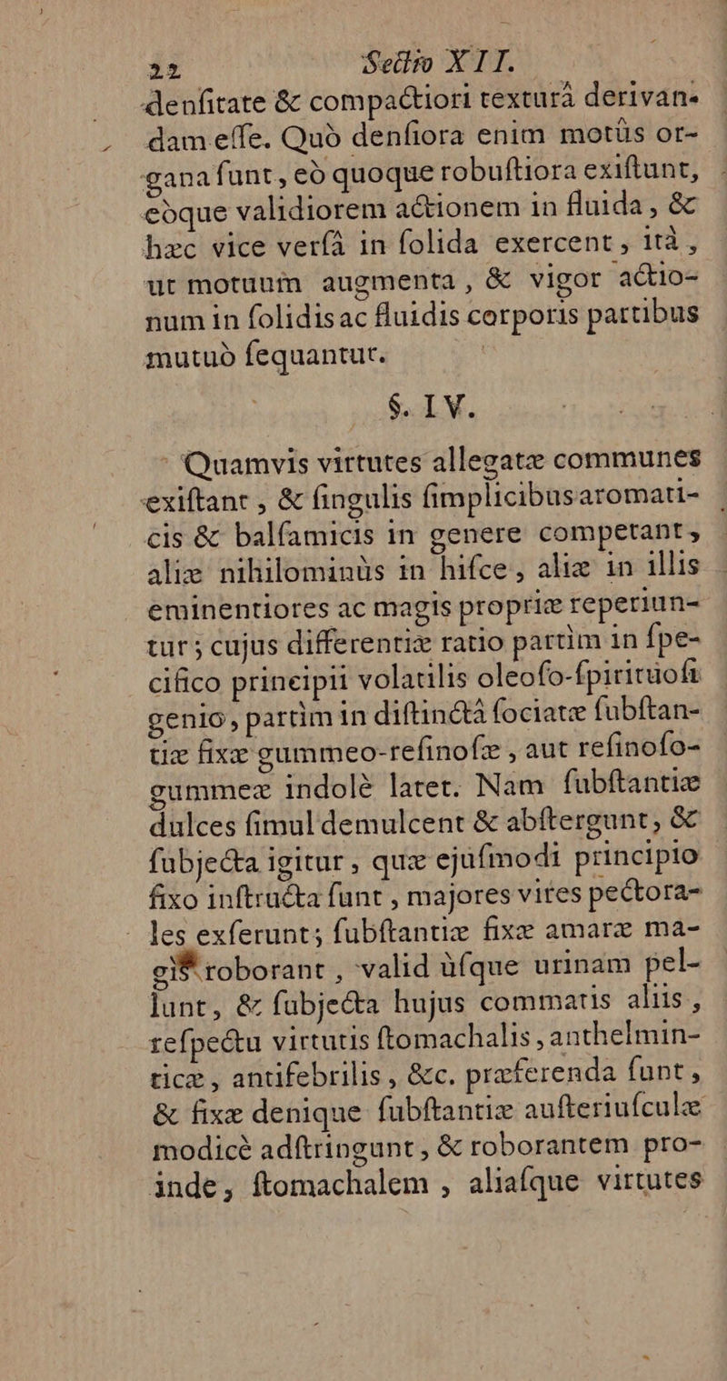 denfitate &amp; compa&amp;tiori texturá derivan- dam effe. Quó denfiora enim motüs or- gana funt, eo quoque robuftiora exiftunt, eoque validiorem actionem in fluida , &amp; hzc vice veríá in folida exercent , 1tà , ut motuum augmenta, &amp; vigor a&amp;io- num in folidisac fluidis corporis partibus mutuo fequantut. $. IV. : Quamvis virtutes allegatz communes exiftant , &amp; fingulis fimplicibus aromati- cis &amp; balfamicis in genere competant, alie nihilominüs in hifce, aliz 1n illis eminentiores ac magis propric reperiun- tür ; cujus differentis ratio partim in fpe- cifico prineipii volatilis oleofo-fpiritüoft genio, partim in diftinctà fociate fuübftan- tx fixzz gummeo-refinofz ,aut refinofo- gummez indolé latet. Nam fubftantize dulces fimul demulcent &amp; abítergunt, &amp; fubjec&amp;a igitur , quz ejufmodi principio fixo inftructa funt , majores vites pectora- - les exferunt; fubftantiz fixe amare ma- gi roborant , valid üfque urinam pel- lunt, &amp; fubje&amp;a hujus commatis aliis, refpe&amp;tu virtutis ftomachalis , anthelmin- tice , antifebrilis , &amp;c. praferenda funt, &amp; fixe denique fubftantie aufteriuículze modicé adftringunt, &amp; roborantem pro- inde, ftomachalem , aliafque virtutes