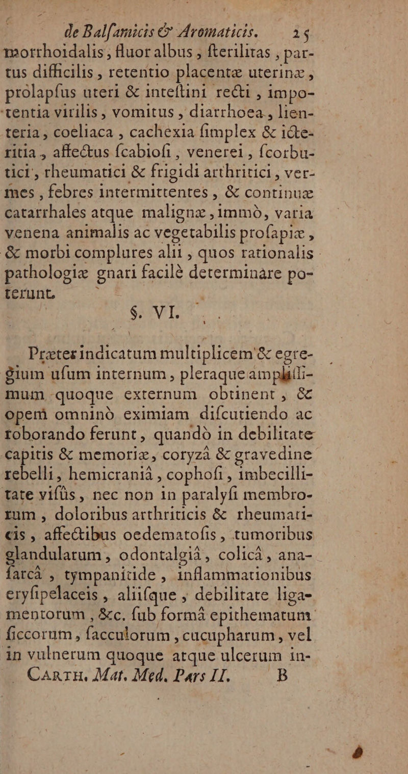 mortrhoidalis , fluor albus , fterilitas , par- tus difficilis , retentio placentz uterinz , prolapfus uteri &amp; inteftini reci , 1mpo- tentia virilis , vomitus , diarrhoea, lien- teria , coeliaca , cachexia fimplex &amp; i&amp;te- ritla , alfe&amp;us fcabiofi , venerei , fcorbu- tici; rheumatici &amp; frigidi arthritici , ver- mes , febres intermittentes , &amp; continux catarrhales atque. maligne , immó, varia venena animalis ac vegetabilis profapiz , &amp; morbi complures alii , quos rationalis | pathologie gnari facil determinare po- terunt ; : $. VT. Prater indicatum multiplicem &amp; egre- $ium ufum internum , pleraque ampli; mum quoque externum obtinent, &amp; opemi omnino eximiam difcutiendo ac toborando ferunt , quandó in debilitate Tuprus &amp; memoriz, coryzà &amp; gravedine rebelli , hemicraniá , cophofi , 1mbecilli- tate vifüs, nec non in paralyfi membro- rum , doloribus arthriticis &amp; rheumati- cis , affectibus oedematofis , tumoribus glandularum , odontalgià, colicá, ana- fatcà , tympanidde , inflammauonibus eryfipelaceis , alii(que ; debilitate liga- mentorum , &amp;c. fub formá epithematum. ficcorum , facculorum , cucupharum, vel in vulnerum quoque atque ulcerum in- . CanrH, Mat. Med. Pars I. B