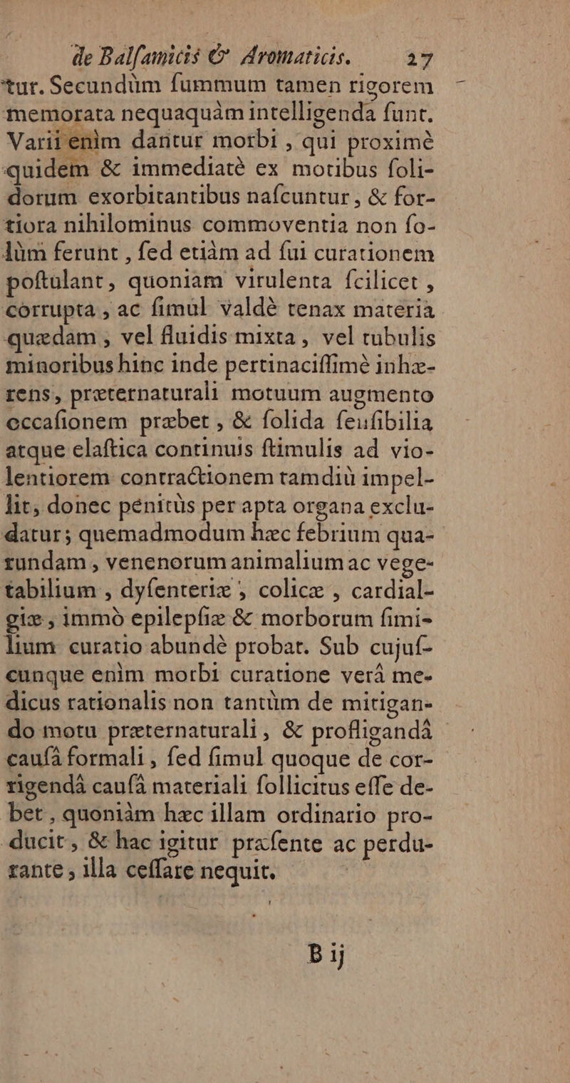 tur. Secundüm fummum tamen rigorem memorata nequaquàm intelligenda funt. Varii enim dantur morbi , qui proximé quidem &amp; immediaté ex moribus foli- dorum exorbitantibus nafcuntur , &amp; for- tiora nihilominus commoventia non fo- làm ferunt , fed etiàm ad fui curationem poftulant, quoniam virulenta fcilicet , corrupta , ac fimul valde tenax materià quedam , vel fluidis mixta , vel rubulis minoribus hinc inde pertinaciffimé inhz- rens, preternaturali motuum augmento eccafionem prabet , &amp; folida feufibilia atque elaftica continuis ftimulis ad vio- lentiorem contractionem tamdiü impel- lit; donec pénitüs per apta organa exclu- datur; quemadmodum hzc febrium qua- rundam , venenorum animaliumac vege- tabilium , dyfenteriz ; colice , cardial- gix , immo epilepíie &amp; morborum fimi- lium. curatio abundé probat. Sub cujuf- cunque enim morbi curatione verá me- dicus rationalis non tantüm de mitigan- do motu przternaturali , &amp; profligandá - cauíà formali , fed fimul quoque de cor- rigendà cauíà materiali follicitus effe de- bet , quoniàm hzc illam ordinario pro- ducit, &amp; hac igitur. prafente ac perdu- rante ; illa ceffare nequit. ! P ij