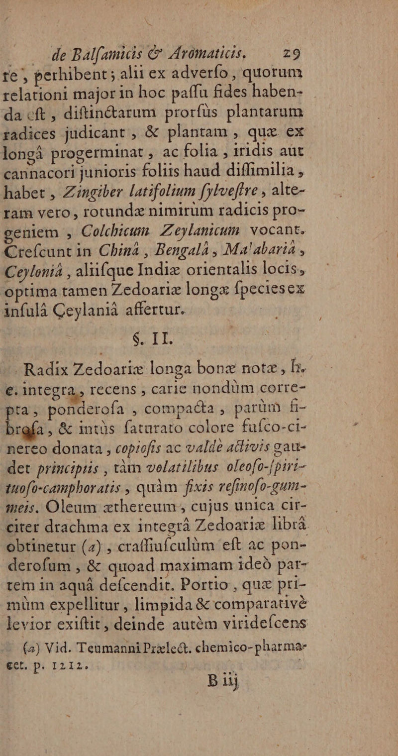 t . . 4e Balfamicis &amp; Aromaticis, 29 re ; perhibent ; alii ex adverfo, quorum relationi major in hoc paffu fides haben- da cft , diftin&amp;arum prorfüs plantarum radices judicant , &amp; plantam , qux ex longá progerminat , ac folia , iridis aut cannacori junioris foliis haud diffimilia , habet , Zingiber latifolium fylveftre , alte- ram vero , rotundz nimirum radicis pro- geniem , Colchicum. Zeylanicum. vocant. Crefcunt in. Chizá , Bengalá , Ma'abariá , Ceyloniá , aliifque Indiz orientalis locis, optima tamen Zedoariz longx fpeciesex infulá Ceylaniá affertur. SEIT, - Radix Zedoariz longa bonz note , b. e. integra, recens , carie nondüm corre- pia. ponderofa , compaéta , parüm fi- brgfa , &amp; intüs fatarato colore fuíco-ci- nereo donata , copiofis ac valde adizuis gau- det principiis , tàm volatilibus oleofo-[piri- tutofo-camphoratis , quàm fixis vefinofo-gum- seis. Oleum zthereum , cujus unica cir- citer drachma ex integrá Zedoariz librá obtinetur (2) , craffiufculüm eft ac pon- derofum , &amp; quoad maximam ideó par- tem in aquá defcendit. Portio , quz pri- müm expellitur , limpida &amp; comparativé levior exiftit, deinde autém virideícens (2) Vid. Teumanni Pzxle&amp;. chemico- pharmae eet. p. I212. | ; B ijj