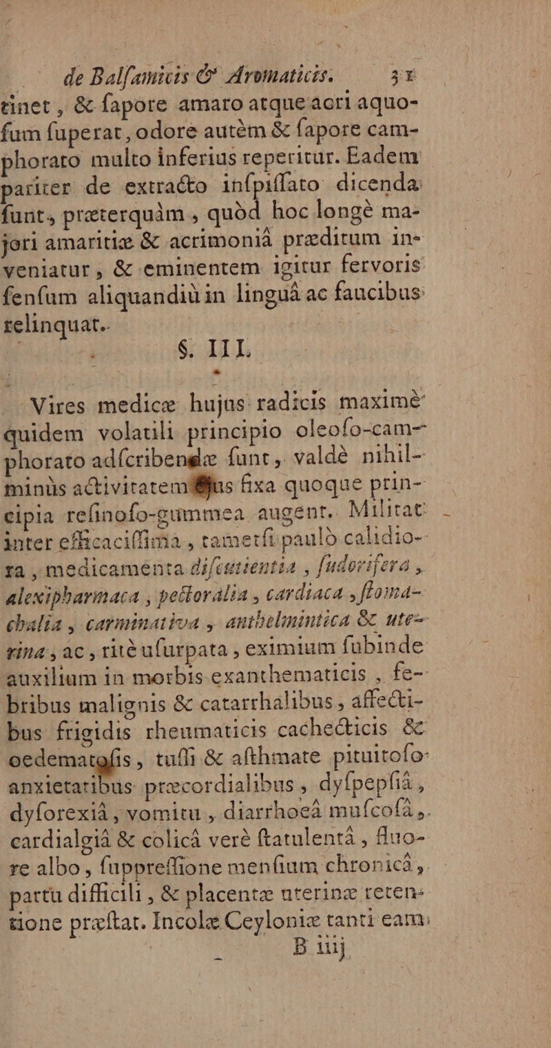 tinet , &amp; fapore amaro atque acri aquo- fum fuperat , odore autém &amp; fapore cam- phorato multo inferius reperitur. Eadem pariter de extracto infpiffato. dicenda: funt, praterquàm , quód hoc longé ma- jori amaritiz. &amp; acrimonià preditum in- veniatur, &amp; eminentem igitur fervoris fenfum aliquandiàin linguà ac faucibus: relinquat. | | $. IIL Vires medice hujus radicis maximé quidem volauli principio oleofo-cam- phorato adícribenge funt, valdé nihil- minis activitatemtlljus fixa quoque prin- cipia refinofo-gimmea augent. Militat inter efficaciffima , tametfi paulo calidio- ra , medicamenta di/istientia , fudorifera , alexipharinaca , pellorália , cardiaca , ftoma- cbalia , cayminativa , autbelimintica Gc ute tita , ac , ritéufurpata , eximium fubinde auxilium in morbis exanthematicis , fe- bribus malignis &amp; catarrhalibus , affe&amp;i- bus frigidis rheumaticis cachecticis &amp; i ausces A , tufli &amp; afthmate pituitofo- anxietatibus precordialibus , dyfpepfiá , dyforexià , vomitu , diarrhoeà mufcofà ,. cardialgià &amp; colicà veré ftatulentá , 8uo- re albo , fuppreffione men(ium chronic ,. partu difficili , &amp; placentz uterinz reten: tione praftat. Incolz Ceylonie tanti eam: B iuij