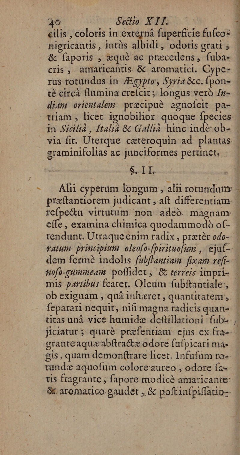 46 Sello; Xo. ve cilis , coloris in externá fuperficie fufco nigricantis , intüs albidi, odoris grati ; &amp; faporis , &amp;qué ac precedens, fuba- cris, amaricantis &amp; aromatici. Cype- rus rotundus in ZEgypto, Syria &amp;c. fpon- té circà flumina crefcit ;; longus vero Zz- diam orientalem precipué agnofcit pa- 1n Sicilia , Italia &amp; Gallia hinc ind&amp; ob- graminifolias ac junciformes pertinet. . SIL. przftantiorem judicant , aft differentiam: refpe&amp;u virtutum non. adeó. magnam effe, examina chimica quodammodo of- tendunt. Utraque enim radix , pratér odo-- dem fermé indolis fabflantiam fixam veft- nofo-gummeam. poffidet, GE terreis impri- mis partibus fcatet. Oleum fubftantiale; ob exiguam , quá inhzret , quantitatem , feparari nequit, nifi magna radicis quan- titas unà vice humidz deftillationi fub- granteaqueabftractz odore fufpicari ma- gis, quam demonftrare licet. Infufüm ro- tundzx aquofum coloreaureo , odore fa- tis fragrante , fapore modice amaricante: &amp; aromatico gaudet , &amp; poftinfpiffatio--