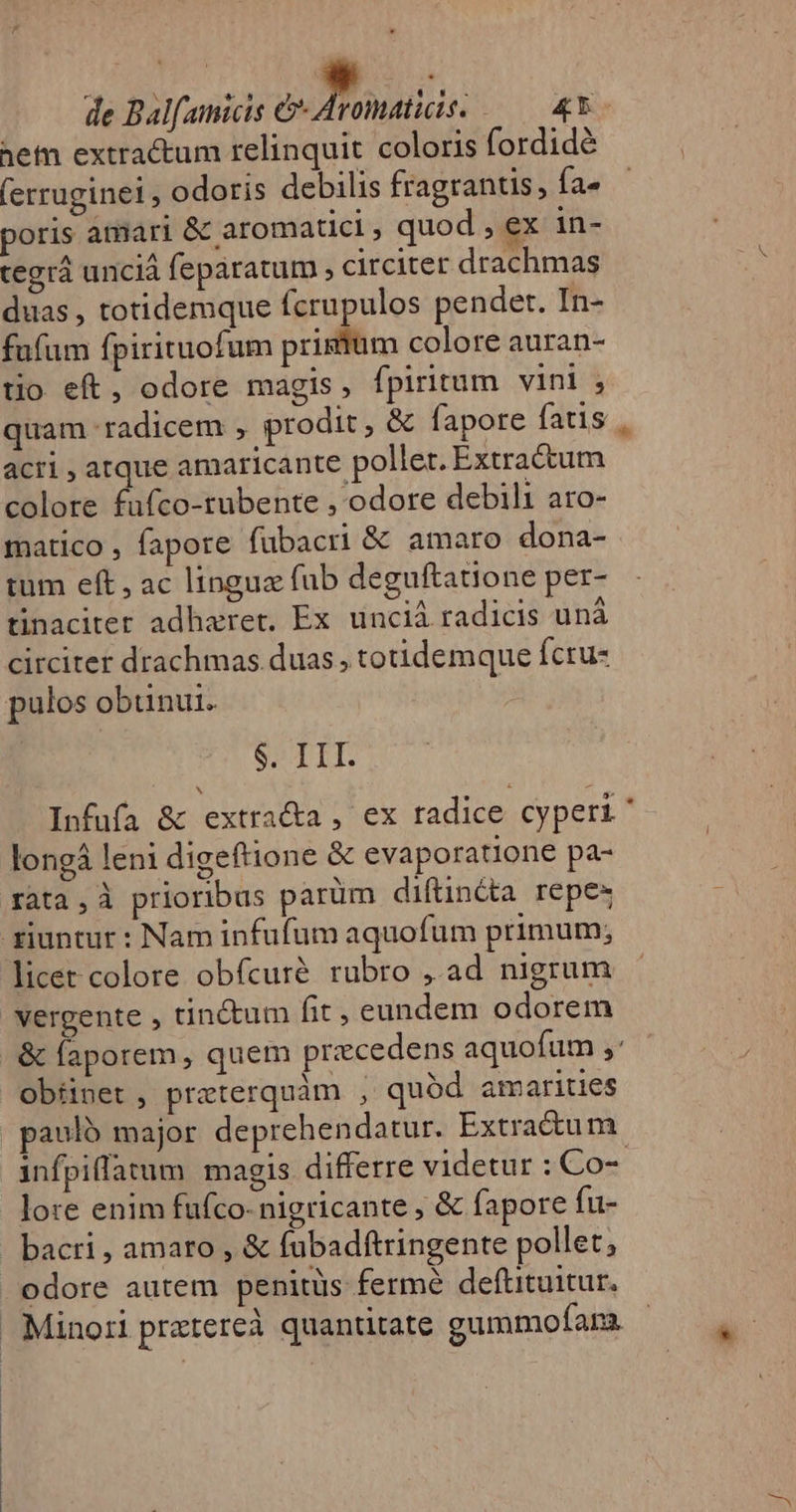 het extractum relinquit coloris fordidé (erruginei , odoris debilis fragrantis, fa- poris amari &amp; aromaticl , quod , ex in- tegrá unciá feparatum , circiter drachmas duas , totidemque fcrupulos pendet. In- fufum fpirituofum prigtum colore auran- tio eft, odore magis, fpiritum vini , quam radicem , prodit, &amp; fapore fatis acri, atque amaricante. pollet. Extractum colore fufco-tubente , odore debili aro- matico , fapore fubacri &amp; amaro dona- tum eft, ac lingue fub deguftatione per- tinaciter adharet, Ex unciá radicis uná circiter drachmas.duas , totidemque fcru- $. III. Infufa &amp; extra&amp;a , ex tadice cyperi longá leni digeftione &amp; evaporatione pa- rata, à prioribus parüm diftincta repe» licet colore obfcuré rubro ,.ad nigrum vergente , tinctum fit, eundem odorem lore enim fufco-nigricante ; &amp; fapore fu- bacri, amaro , &amp; fubadftringente pollet; odore autem penitüs fermé deftituitur. Minori praztereà quantitate gummofara