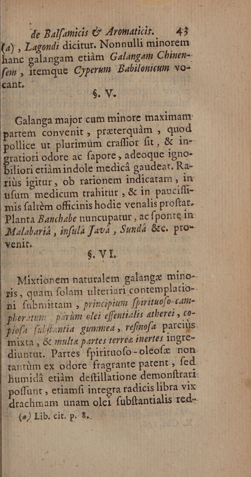 (ay , Lagondi dicitur. Nonnulli minorem hanc galangam etiàm Galangat Chinen-- fan , emque Cyperum Babilonieum. No- cant, . i | $. V. Galanga major cum minore maximarnr artem convenit , preterquàm , quod pollice ut plurimüm craffior fit, &amp; in- tatiori odore ac fapore , adeoque igno- filior etiàm indole medicá gaudeat. Ra- riüs igitur , ob rationem indicatam ; im ufum medicum trahitur , &amp; in paucifft- mis faltém officinis hodie venalis proftat. Planta Aanchabe nuncupatut , ac fponte in Malabarià , infula Java , Sundá. &amp;c. pro venlt.. $. VI. Mixtionem nataralem galange mino-- 5s, quam folam ulteriari contemplatio- pi fübmittam , principtimi fpirituofo- camo. phoratum parüm olei e[fentuclis etherei , co- piofa fulfsmtia gummea ,. refimofa. parcius: mixta , &amp; multa partes terrea (Wertes ingre- diuntut. Partes fpirituofo - oleofz non. tantüm ex odore fragrante patent » fed humidà etiàm deftillatione demonftrari: poffunt etiamfi integra radicis libra vix drachmam unam olei fubftantialis red- (2) Lib. cit. p. 8.