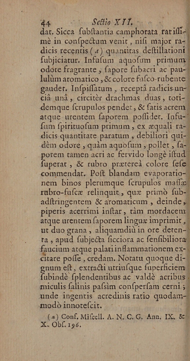 dat. Sicca. fübftantia camphorata fat iffi-: mé 1n confpe&amp;tum venit , nifi major ra- | dicis recentis ( 4) quantitas deftillationt | fubjiciatur. Infafum aquofymm primum? odore fragrante fapore fubacri ac pau-1 lulüm aromatico , &amp; colore fufco-rubente gaudet. Infpiffatum , Ieceptà radicis un-| Ccià unà , circitér drachmas. duas, toti- demque fcrupulos pende: , &amp; fatis acrem | atque urentem faporem poflider. Infu-^ Íum fpirituofum primum , ex equali ra-- dicis quantitate paratum , debiliori qui-- dém odore , quàm aquofum , pollet , fa- porem tamen acri ac fervido longe iftud. | fuperat , &amp; rubro pratereà colore fefe commendat. Poft blandam evaporatio-. nem binos plerumque fcrupulos maffz: rübro-fufce relinquit, que primó fub-. adftringentem &amp; aromaticum , deinde ,/ piperis acerrimi inftar, tàm mordacem | atque urentem faporem lingux imprimit , | ut duo grana , aliquamdiü in ore deten-? ta , apud fubje&amp;ta ficciora ac fenfibiliora? faucium atque palatiinflammationem ex- citare poffe , credam. Notatu quoque di- gnum eft , extra&amp;i utriufque fuperficiem | fubindé fplendentibus ac. valdé acribus; miculis falinis paísim confperfam cerni 5. unde ingentis acredinis ratio quodam-) modo innoteícit. (4) Conf, Mifcell. A. N..C. G. Ann, IX, &amp;4 X. Obf. 196.