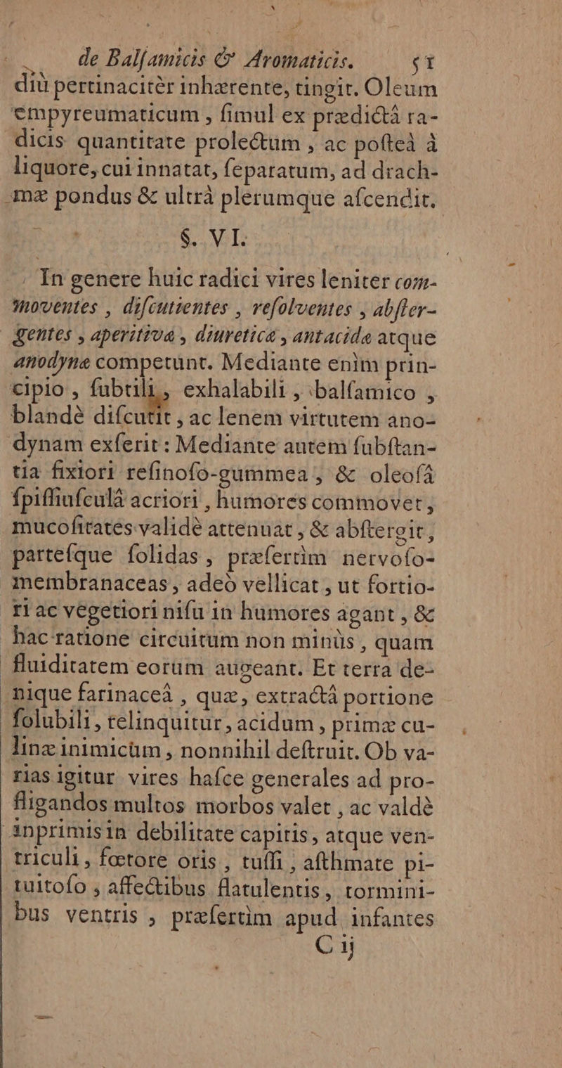 A .. de Bal[amicis &amp; Aromaticis. — $1 diu pertinacitér inharente, ungir. Oleum empyreumaticum , fimul ex przdictà ra- dicis. quantitate prole&amp;um , ac pofteà à liquore, cui innatat, feparatum, ad drach- .mz pondus &amp; ultrà plerumque afcendit. $. VI. ; In genere huic radici vires leniter coz- moventes , difeutientes , vefolventes , abfler- gentes , aperitiva , diuretica , antacida atque anodyne competunt. Mediante enim prin- cipio , EUR exhalabili , :balfamico , blandé difcutit , ac lenem virtutem ano- dynam exferit : Mediante autem fübftan- tia fixiori refinofo-gummea , &amp; oleofá Ípiffiufculá acriori , humores commovet , mucofttates validé attenuat , &amp; abftergit, partefque. folidas , praferdm. nervofo- membranaceas , adeó vellicat , ut fortio- ri ac vegetiori nifü in humores agant, &amp; hac ratione circuitum non minüs , quam fluiditatem eorüm augeant. Et terra de- nique farinaceá , quz, extractá portione folubili, telinquitur, acidum , primz cu- Iinz inimicüm , nonnihil deftruit. Ob va- riasigitur vires hafce generales ad pro- flipandos multos morbos valet , ac valdé Anprimisin debilitate capiris, atque ven- triculi, foetore oris, tuffi , afthmate pi- tuitofo , affe&amp;ibus fatulentis, tormini- bus ventris , preíertim apud. infantes C1