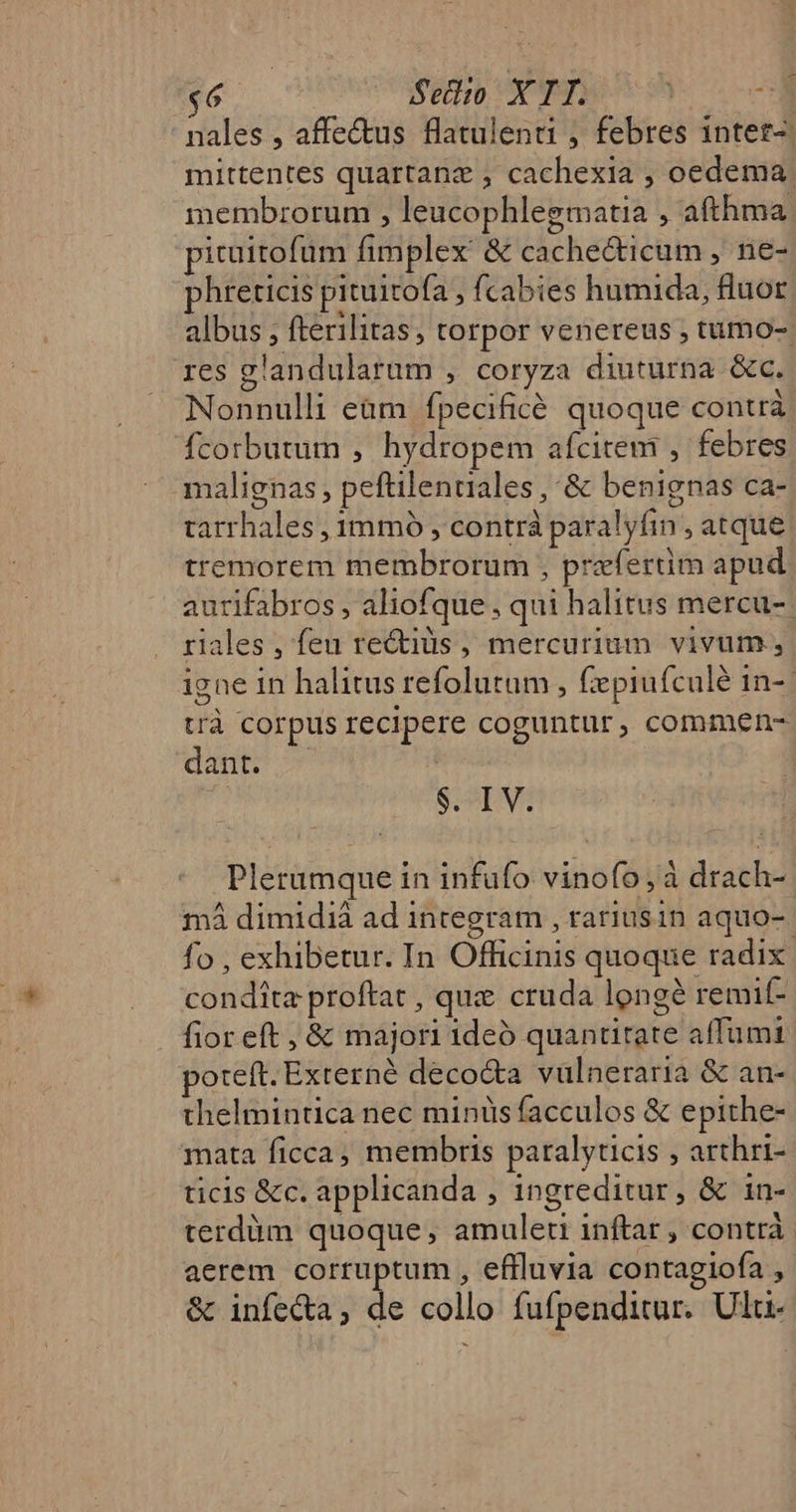 E $6 Seilio X IT. | ^7 nales , affe&amp;tus flatulenti , febres intetz-. mittentes quartanz , cachexia , oedema membrorum , leucophlegmatia , afthma. pituitofüm fimplex &amp; cache&amp;icum , ne- phreticis pituitofa , fcabies humida, fluor albus , fterilitas, torpor venereus , tumo-. res glandularum , coryza diuturna &amp;c. Nonnulli eam fpecificé quoque contrà fcorbutum , hydropem afcitem , febres malignas, peftilenuiales , &amp; benignas ca- tarrhales , 1mmó , contrà paralyfin , atque tremorem membrorum , prefertim apud. aurifabros , aliofque , qui halitus mercu-- riales , feu rectis , mercurium vivum, igne in halitus refolutum , fiepiufcalé in-- trà corpus recipere coguntur, commen- dant? | S.9TV; Plerumque in infuüfo vinofo,à drach- mà dimidià ad integram , rariusin aquo- fo , exhibetur. In Officinis quoque radix. condita proftat , que cruda longe remif- fior eft , &amp; majori 1deó quantitate affumi poteft. Externé deco&amp;a vülneraria &amp; an- thelmintica nec minüs facculos &amp; epithe- mata ficca, membris paralyticis , arthri- ticis &amp;c. applicanda , ingreditur, &amp; in- terdàm quoque; amuleti inftar , contrà | aerem corruptum , effluvia contagiofa , &amp; infecta, de collo fufpenditur. Ulu-