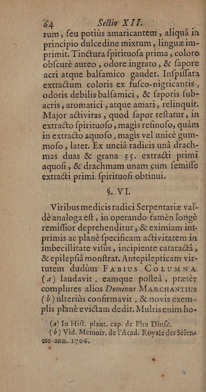 rum , feu potis amaricantem , aliquá 1a. principio dulcedine mixtum , linguzim- primit. Tinctura fpirituofa prima colore obfícuré aureo , odore ingrato , &amp; fapore acri atque balfamico gaudet. Infpiffata extractum coloris ex fufco-nigricantis., odoris debilis balfamici, &amp; faporis fub- acris , aromatici ; atque amari , relinquit. Major activitas , quod fapor teftatur, in - extracto fpirituofo , magis refinofo, quàm in extracto aquofo , magis vel unicé gum-- mofo , latet. Ex unciá radicis uná drach- mas duas &amp; grana 35. extradi primi aquofi , &amp; draclimam unam:cum femitfe extracti primi: fpirituoft obtinut. Sor als Viribus medicis radici Serpentariz val- déanalogaeft , in operando tamén longé: remiffior deprehenditur, &amp; eximiam ini- primis ac plané fpecificam activitatem in 1mbecillitate vifüs , incipiente cataractà , &amp; epilepfià monftrat. Antepilepticam vir- tutem dudünr F&amp; sius CoruMmwA (4) laudavit, eamque pofíteà , prater complures alios Dominus MAncHANTIUS (1) ulteriüs confirmavit , &amp; novisexem- plis pané evictam dedit. Multisenim.ho- - (à In Hift. plant. cap. de Phu Diofc. (4) Vid. Memoir. dc l'Acad; Royale desSciene 995: aD. 17 06,.