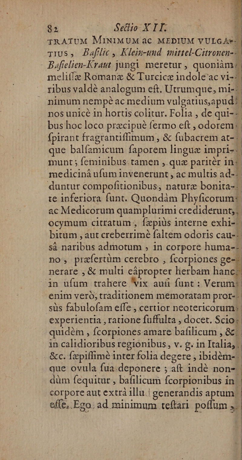 TRATUM MINIMUM ac MEDIUM VULGAe- | Tius, JAaflic, Klein-und mittel-Citronen--. B affelien-Kraut jungi meretur , quoniàm: meliffz Romanz &amp; Turcice indole'ac vi--. ribus valdé analogum eft. Utrumque, mi--- nimum nempé ac medium vulgatiusapud?: nos unice in hortis colitur. Folia , de qui--- bus hoc loco precipué fermo eft , odorem: fpirant fragrantiffimum , &amp; fubacrem at- que balfamicum faporem linguz impri-.| munt ; feminibus. tamen ,. quz paritér 1n: medicinà ufum invenerunt , ac multis ad--. duntur compofitionibus, nature bonita-: te inferiora funt. Quondàm Phyficorum: ac Medicorum quamplurimi crediderunt; ocymum citratum , fzpiüs interne exhi-- bitum , aut creberrimé faltem odoris cau-- sa naribus admotum , in corpore huma-- no, prafertüm cerebro , fcorpiones Beg nerare , &amp; multi eápropter herbam hancc in ufum trahere Vix auü funt : Veram: | enim veró, traditionem memoratam pror-- | sus fabulofam effe, certior neotericorum:. experientia , ratione fuffulta , docet. Scio« quidéi , fcorpiones amare bafilicum , 8c: in calidioribus regionibus, v. g. 1n Italia; | &amp;c. fzpiffimé inter folia degere , ibidém- | que ovula fua.deponere ; aft indé non-. düm fequitur , bafilicum fcorpionibus in | corpore aut extrà illu.! generandis aptum: effe. Ego. ad minimum teftari. poffum » | | | 4 *