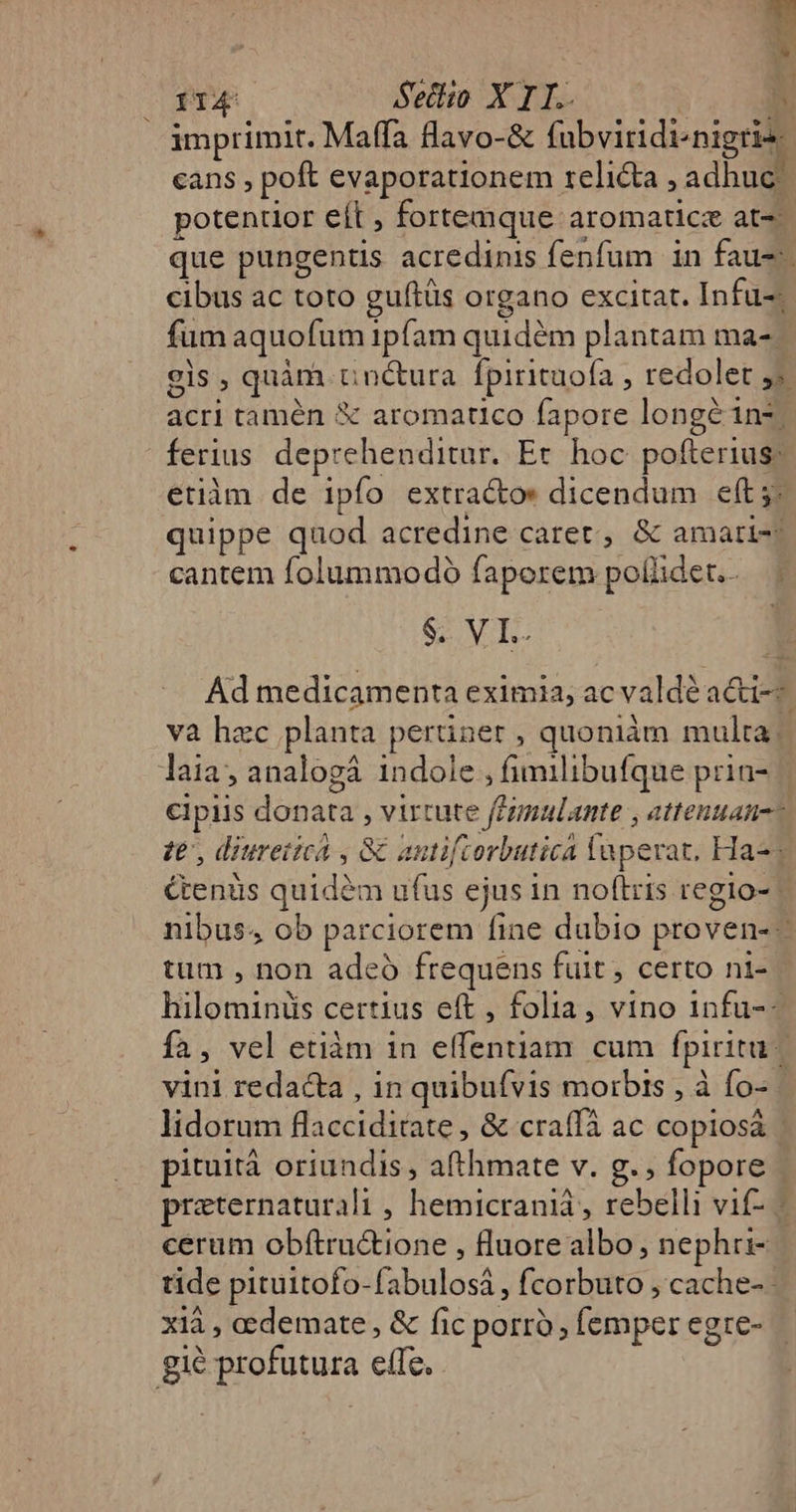 T A. » 114 Seilio X TI. | ih imprimit. Maffa flavo-&amp; fubviridi^nigris cans , poft evaporationem relicta , adhuc; potentior eít , fortemque aromaticz at- que pungentis acredinis fenfum in fau. cibus ac toto guftüs organo excitat. Infu-; fum aquofum ipfam quidém plantam ma-| els , quàm cnctura fpirituofa , redolet j» acri tamén € aromatico fapore longé inz ferius deprehenditur. Er hoc pofterius: etiàm de ipfo extractos dicendum eft 5; quippe quod acredine caret, &amp; amari- cantem folummodoó faporem poliidet..— | SV. Ad medicamenta eximia, acvaldé a&amp;i-- và hzc planta perüner , quoniám multa; laia, analogá indole, fimilibufque prin- cipiis donata , virtute feimulante , attentan-- ze, diuretica , &amp; antifcorbutica laperat, Ha-; &amp;enüs quidàm ufus ejus in noftris regio- nibus, ob parciorem fine dubio proven- - tum , non adeo frequens fuit, certo ni-- hilominis certius eft , folia, vino infu-- fa, vel etiàm in elfentiam cum fpiritu | vini redacta , in quibufvis morbis , à fo-- lidorum flacciditate , &amp; craffà ac copiosá pituità oriundis , afthmate v. g., fopore - preternaturali , hemicraniá, rebelli vif- - cerum obítru&amp;tione , fluore albo, nephri- tide pituitofo-fabulosá , fcorbuto , cache-- xià , eedemate, &amp; fic porro, femper egre- — gie profutura efTe.