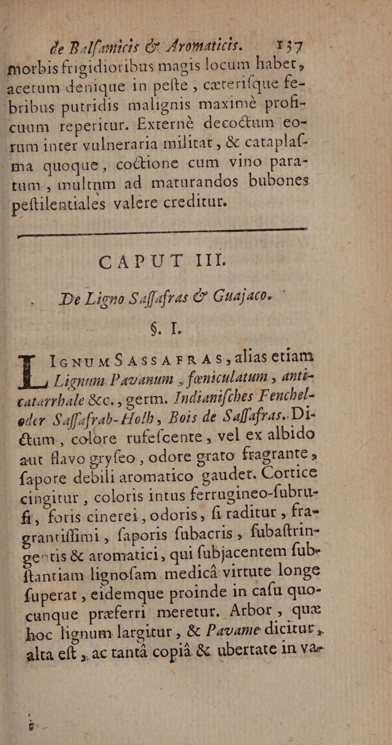 morbis frigidioribus magis locum habet, acetum denique 1n pefte , czterifque fe- bribus putridis malignis maxime proft- cuum reperitur. Externó deco&amp;um eo- ium inter vulneraria militat , &amp; cataplaf- ma quoque, coctione cum vino para- tum , multnm ad maturandos bubones pettilentiales valere creditur. CAPUT III De Ligno Saffafras &amp; Guajacos $. I. IcuNU MSASSATFRAS;alias etiam Ligntnn. Pavauum , feniculatum anti- catarrbale &amp;c. , germ. Indianifches F enchel- eder Saffafrab- Holh, Bois de Salfafras..Di- &amp;um , colore rufefcente , vel ex albido aut flavo gryfeo , odore grato fragrante s fapore debili aromatico gaudet. Cortice cingitur , coloris intus ferrugineo-fubru- fi, foris cinerei , odoris, fi raditur , fra» granuffimi , faporis fubacris fubaftrin- gentis &amp; aromatici , qui fubjacentem fub- flantiam lignofam medicá virtute longe fuperat , eidemque proinde in cafu quo- cunque praferri meretur. Arbor, quz hoc lignum largitur , &amp; Pavame dicitur, alta eft ac tantà copià &amp; ubertate in Vae