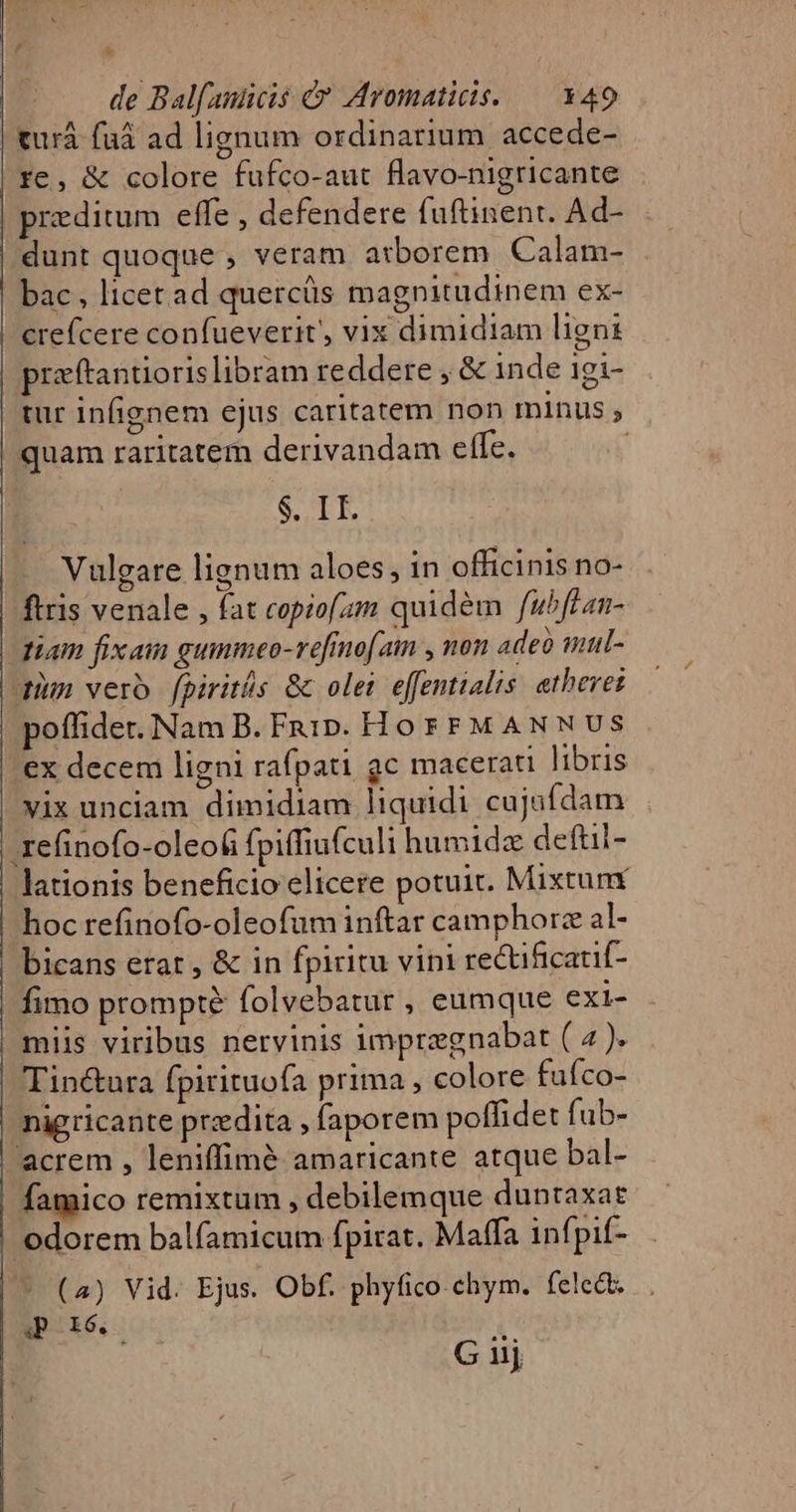 | '  de Balfaucis &amp; Aromaticis. — 149 | tur faüá ad lignum ordinarium accede- re, &amp; colore fufco-aut flavo-nigricante | peditum effe , defendere fuftinent. Ad- | dunt quoque , veram atborem Calam- | bac, licet ad quercüs magnitudinem ex- crefcere confueverit' vix dimidiam ligni praftantioris libram reddere , &amp; inde igi- | tur infignem ejus caritatem non minus ; quam raritatem derivandam effe. | $. II. Vulgare lignum aloes, in officinis no- ftris venale , fat copiofzm quidém fubffan- diam fixam gummeo-vefinofam , non adeo mul- dium vero fpiritis &amp; olei effentialis. atheres poffider. Nam B. Fai. Hor FM ANNUS 'ex decem ligni rafpati gc macerati libris vix unciam dimidiam liquidi cujufdam zefinofo-oleo6 fpiffiufculi humida deftii- lationis beneficio elicere potuic. Mixtunr hoc refinofo-oleofum inftar camphorz al- bicans erat , &amp; in fpiritu vipi rectificatif- | fimo prompte folvebatur , eumque exi- miis viribus nervinis imprzgnabat ( 2). Tin&amp;ura fpirituofa prima , colore fufco- - nigricante przdita , faporem poffidet fub- | acrem , leniffim&amp; amaricante atque bal- famico remixtum , debilemque duntaxat ! odorem balfamicum fpirat. Maffa infpif- (2) Vid. Ejus. Obf. phyfico chym. felect. POró. A G nj