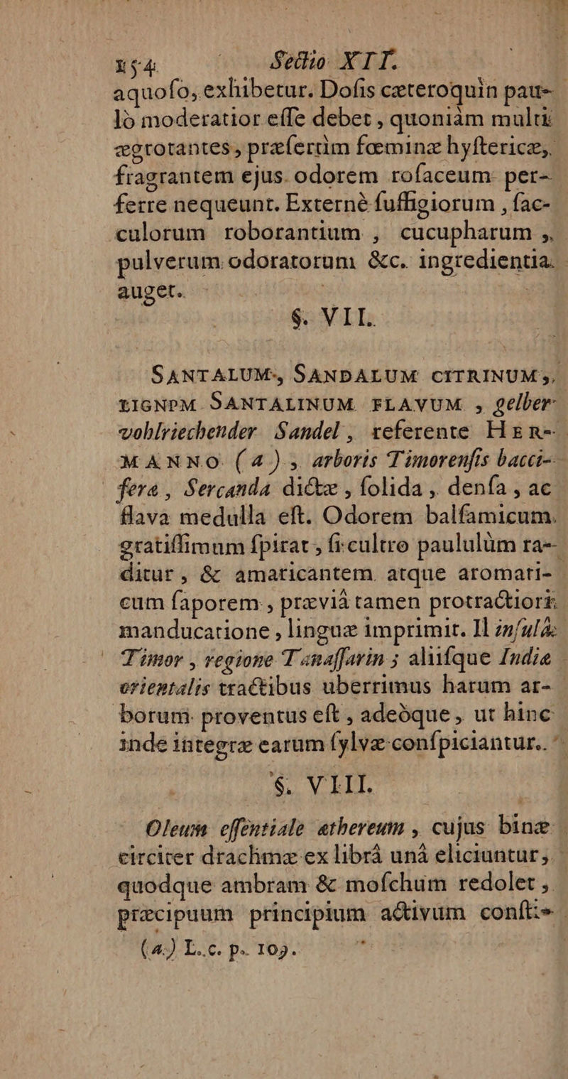 xy4 | Stdio XTI. aquofo, exhibetur. Dofis ceteroquin patt- ló moderatior effe debet , quoniam multi cegrotantes , preíerdm famine hyfterice, fragrantem ejus. odorem rofaceum- per- ferre nequeunt. Externé fufBgiorum , fac- culorum roborantium , cucupharum ,, pulverum odoratorum &amp;c. ingredientia.- auget. * | $. VII. SANTALUM-, SANDALUM CITRINUM ,. LIGNPM SANTALINUM FLAYVUM. , eller vohblriechender. Sandel , teferente Hg n--- MANNO. (4). arboris Timorenfis bacc fera, Sercanda dic , folida ,. denía , ac flava medulla eft. Odorem balfamicum. gratiffimum fpirat, fi.cultro paululüm ra-- ditur, &amp; amaticantem. atque aromati- | cum faporem , przviá tamen protractiori: manducatione , linguz imprimit. 1l infula: Timor , regione T anaffavin ; alifque Indie orientalis ttaCtibus uberrimus harum ar- | borum proventus eft , adeóque , ut hinc inde integtz earum (ylva:confpiciantur.. ^ $. VII. Oleu effentiale atbereum , cujus. binz circiter draclimz ex librá unà eliciuntur ;. quodque ambram &amp; moífchum redolet  precipuum principium activum confie |