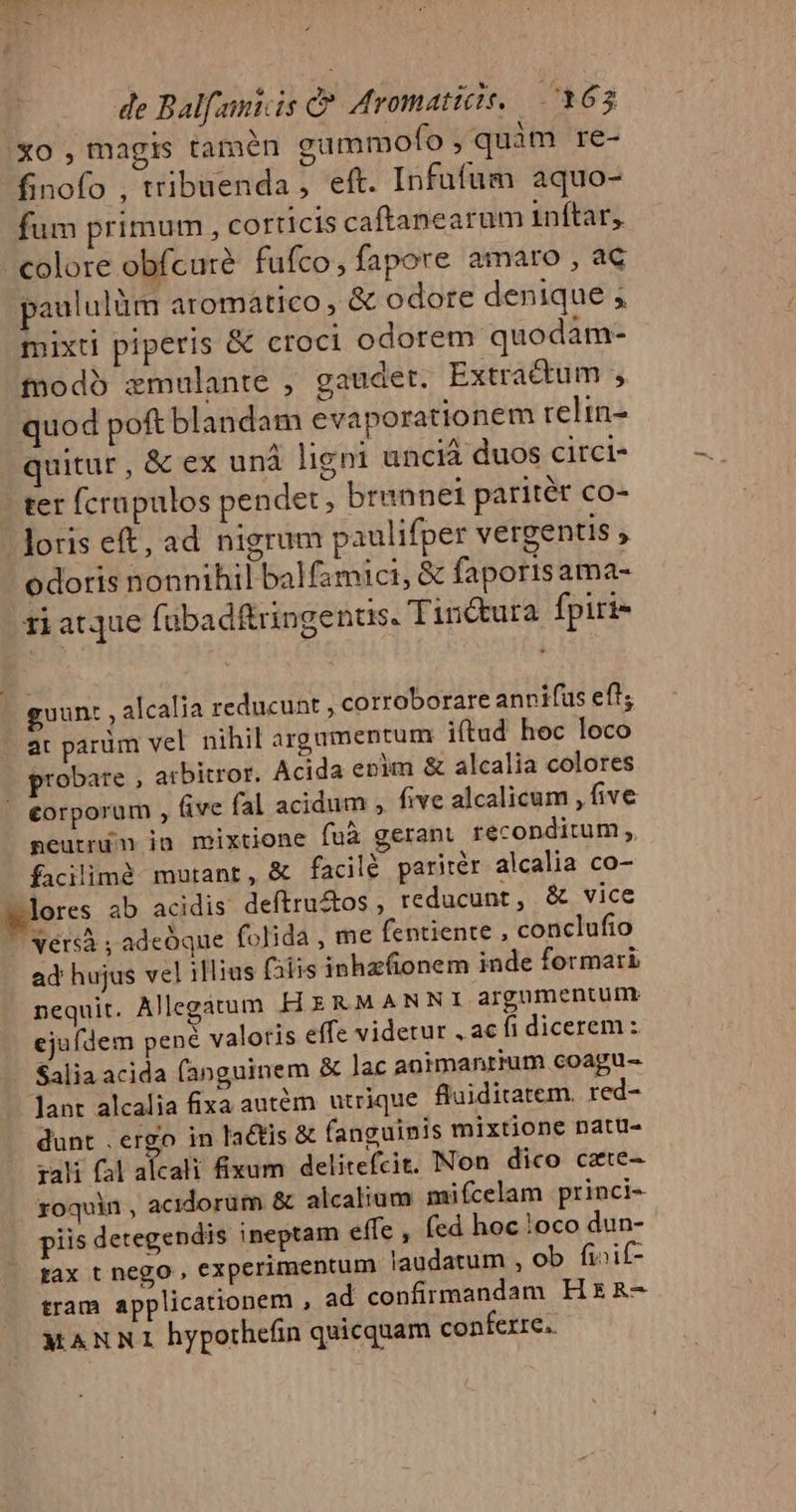 Xo , magis tamén gammofo , quàm re- finofo , tribuenda, eft. Infufum aquo- fum primum, corticis caftanearum inftar, colore obfcure fufco, fapore amaro , ac paululüm aromático , &amp; odore denique ; mixtl piperis &amp; croci odorem quodam- todo zmulante , gaudet. Extractum , quod poft blandam evaporationem reltn- quitur , &amp; ex unà ligni unciá duos circi- - ter fcrapulos pendet, brennei paritér co- - Joris eft, ad nigrum paulifper vergentis , odoris nonnihil balfamici, &amp; faporisama- zi atque fübadftringenus. Tinctura fpiri- guunt , alcalia reducunt , corroborare annifus ef; at parüm vel nihil argamentum iftud hoc loco probare , arbitror. Acida enim &amp; alcalia colores | €orporum , Gve fal acidum , five alcalicum ,Bve peutrdm jn mixtione fuà gerant reconditum, facilimà mutant, &amp; facilé paritér alcalia co- lores 4b acidis deftru&amp;os , reducunt, &amp; vice vers ; adeoque folida, me fentiente , conclufio ad hujus vel illius falis inhzfionem inde formari nequit. Allegatum HERMANNI argumentum. ejufdem pené valoris effe videtur , ac fi dicerem : Salia acida (fanguinem &amp; lac animantium coagu- lant alcalia fixa autém utrique fluiditatem. red- dunt . ergo in lactis &amp; fanguinis mixtione natu- zali fl alcali fixum delitefcit. Non dico cate- roquin , acidorum &amp; alcalium mifcelam princi- piis detegendis ineptam effe , fed hoc 1oco dun- tax t nego , experimentum laudatum , ob fi»if- tram applicationem , ad confirmandam Hx &amp;- MANNI hypothefin quicquam conferre.