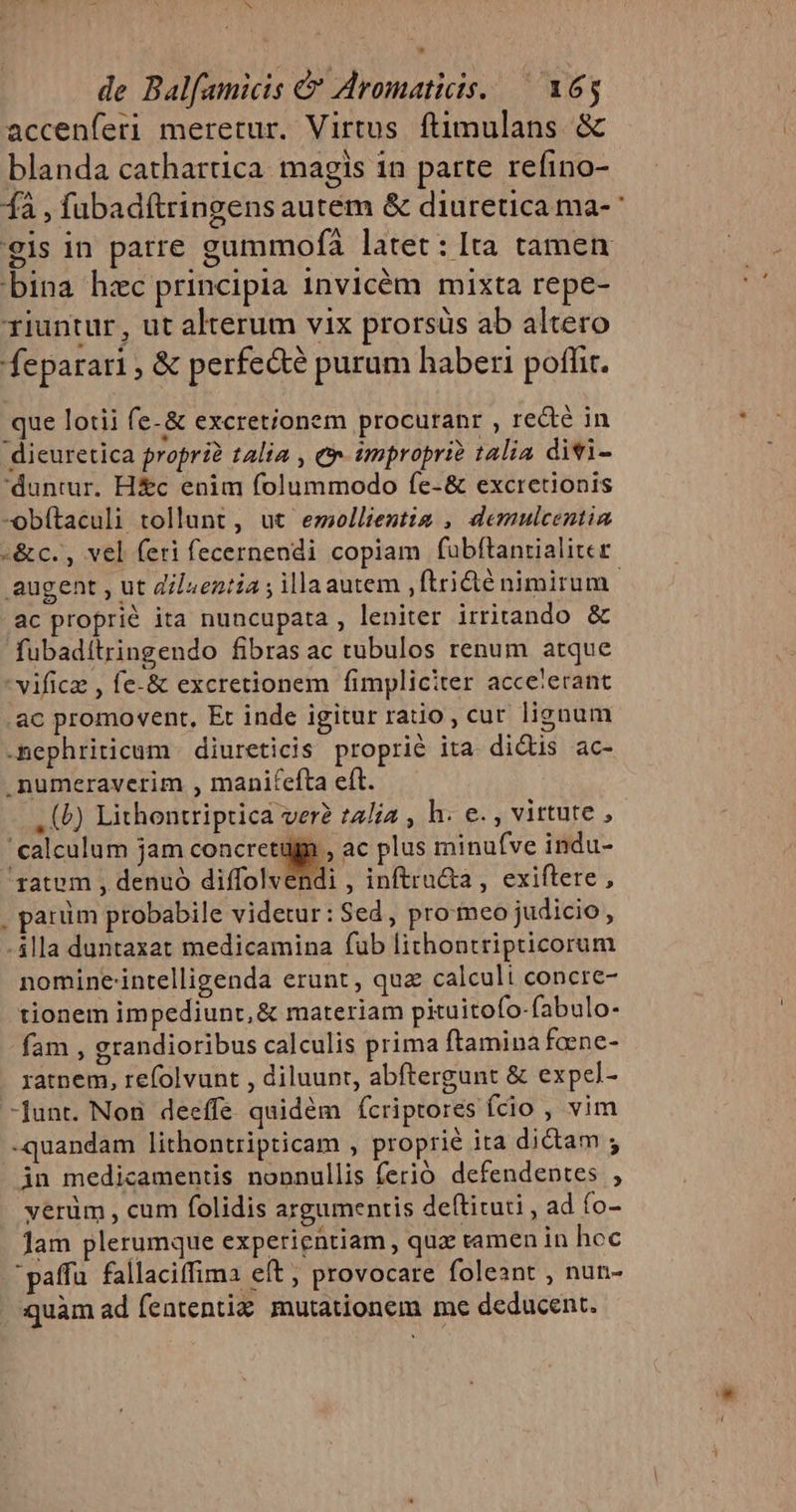 ^ de Balfamicis &amp; Aromaticis. — 165 accenferi meretur. Virtus ftimulans &amp; blanda cathartica magis 1n patte refino- bina hzc principia invicém mixta repe- riuntur , ut alterum vix prorsüs ab altero feparari, &amp; perfe&amp;é purum haberi poffit. que lotii fe-&amp; excretionem procuranr , re&amp;é in dieuretica proprià talia , e tmpropri? talia divi- duntur. H&amp;c enim folummodo fe-&amp; excretionis -obítaculi tollunt, ut emeollientia , demulcentia -&amp;c., vel feri fecernendi copiam fubftantialiter ac proprie ita nuncupata, leniter irritando &amp; fubaditringendo fibras ac tubulos renum atque vificz , fe-&amp; excretionem fimpliciter acce'erant ac promovent, Et inde igitur ratio , cur lignum -nephriticum | diureticis proprie ita didis ac- .numeraverim , manifefta eft. . (b) Lithontriptica ver? talia , h. e. , virtute , calculum jam Qu ac plus minufve indu- ratem , denuó diffolvendi , inftru&amp;a , exiftere , , parüm probabile videtur: Sed, pro meo judicio , -4lla duntaxat medicamina fub lithontripticorum nomine'intelligenda erunt, quz calculi concre- tionem impediunt, &amp; materiam pituitofo-fabulo- fam , grandioribus calculis prima ftamina faene- ratnem, refolvunt , diluunt, abftergunt &amp; expcl- -Junt. Non deeffe quidém (fcriptores ído, vim -quandam lithontripticam , proprie ita didam ; in medicamentis nonnullis ferió defendentes , yerüm , cum folidis argumentis deftituti , ad (o- Jam plerumque experientiam , quz ramen in hoc paffu. fallaciffima eft , provocare foleant , nun- quàm ad fententiz. mutationem me deducent.