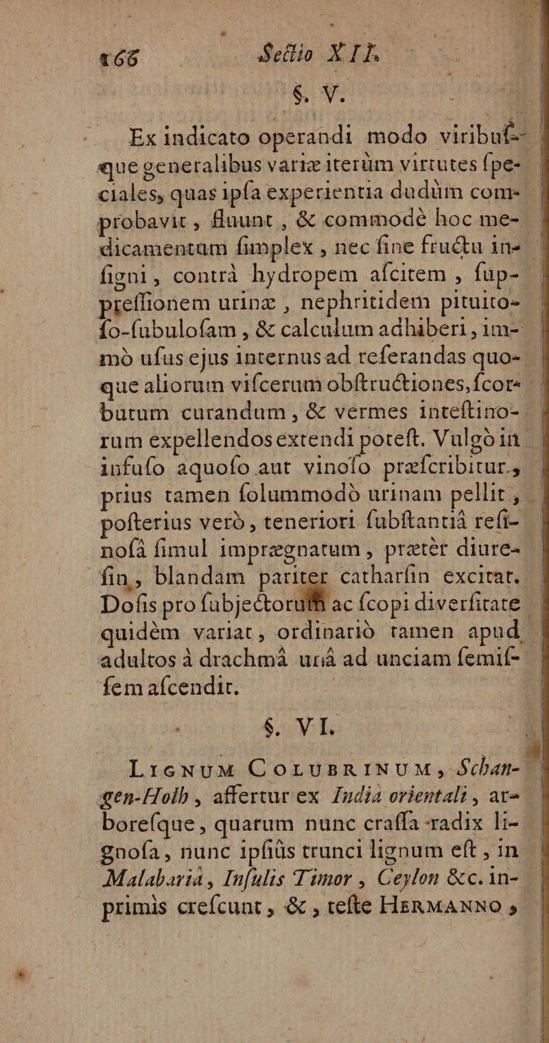* t6 Setlio Da P. $ v. Ex indicato operandi modo viribuf-- | que generalibus varie Iterüm virtutes fpe- ciales, quas ipfa experientia du düm come | probavic, fluunt , &amp; commode hoc me-. | dicamentam finplex , nec fine fructu in». figni, contrà hydropem aícitem , fup- pieífionem urinz , nephritidem pituito- fo-(ubulofam , &amp; calculum adhiberi,im- | mo ufus ejus internus ad referandas quo- | que aliorum vifcerum obftructiones,fcor- butum curandum , &amp; vermes inteftino- | | rum expellendos extendi poteft. Vulgoin | infufo aquofo aut vinofo praícribitur.; prius tamen folummodo urinam pellit , pofterius vero, teneriori fubftanniá refi- nofà fimul impregnatum , pratér diure- | fin, blandam pariter catharfin excitat. | Dofis pro (ubje oral ac fcopi diverfitate | quidém variat , ordinarió tamen apud | | adultos à drachmá uriá ad unciam femif- | | fem aícendir. E « y $. VI. LreNuUM COLUBRINUM, $dian- m gen-Hoib , affertur ex. Iudia orientali , av. | bore(que , quarum nunc craffa radix li- gnofa, nunc 1pfiüis trunci lignum eft , in- | Malabaria , Infulis Timor , Ceylon &amp;c.in- | | primis crefcunt &amp; ; tefte HERMANNO, |