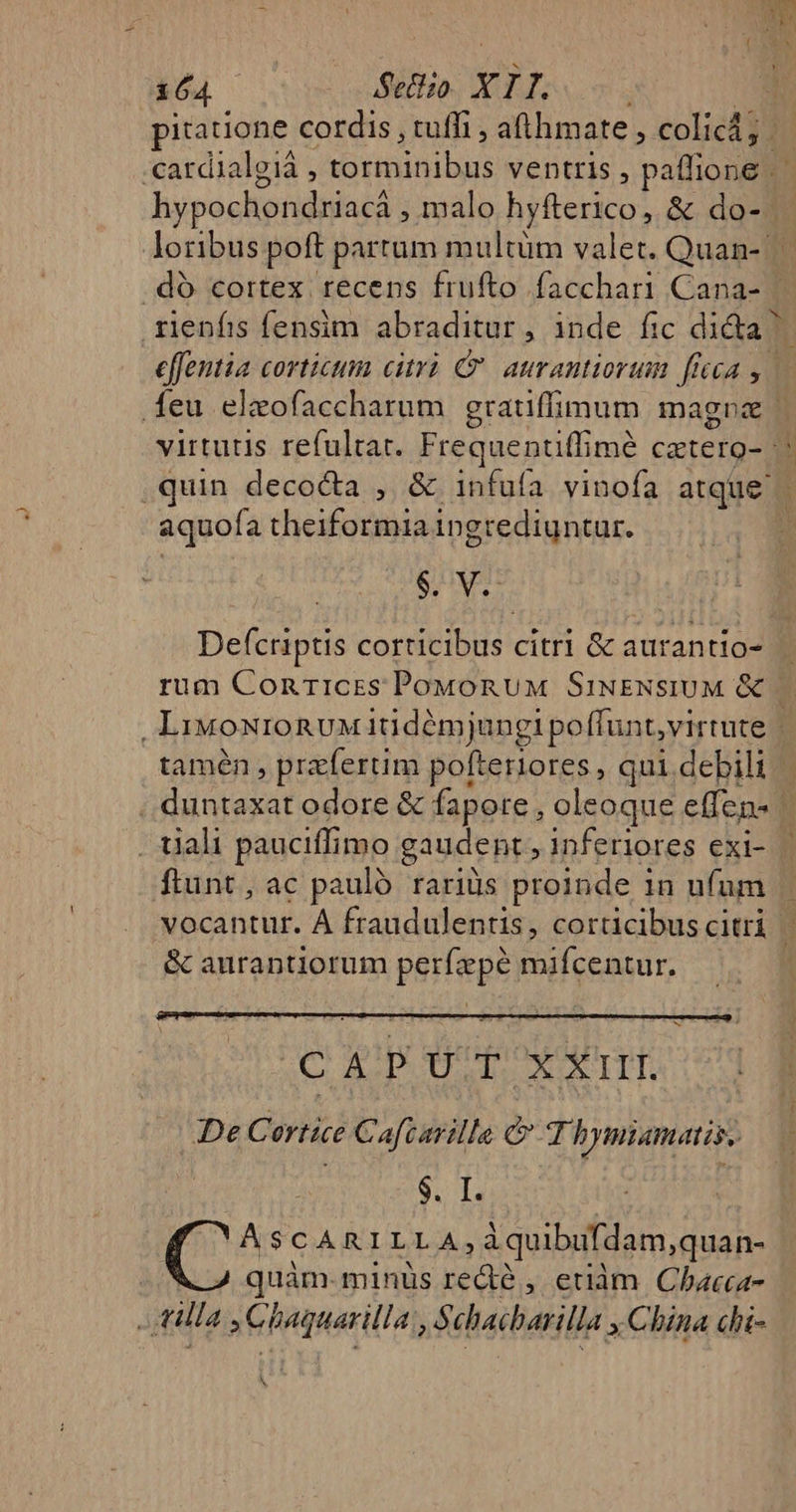 164 Setiso. X I T. : pitatione cordis , tuffi , afthmate , colicd; . -cardialgià , sitnihibus ventris , paffione | hypochondriacá malo hyfterico, &amp; do-..— loribus poft partum multüm valet. Quan-.— .dó cortex recens frufto facchari Cana- .rlenfis fensim abraditur, inde fic dida | efron corticum citrà C. aurantiorum ficca 2 deu elaofaccharum gratiffimum magna virtutis refultat. Frequentiffimé catero- j .quin deco&amp;a , &amp; infufa vinofa atque | aquofa theiformia ingrediuntur. | iv Defcriptis corticibus citri &amp; aurantio- rum Conrices PoudonuM SiNENsSIUM e LiMONIORUM itidémjungi poffunt, virtute | tamén , przfertim pofteriores, qui debili | Dutaxat odore &amp; fapore, oleoque effens . tiali pauciffimo gaudent , inferiores exi- | ftunt, ac pauló rariüs proinde 1n ufum vocantur. À fraudulentis, corticibus citri | &amp; aurantiorum perfape egg d CAPU E XXIII. De Certice Caf arilla &amp; Th Tytiamatis. seb. T. | ' A $CARILLA; i quibufdam, quan- | quàm: minüs recte , euàm Chbacca- ! «illa Chaguarilla, M ehacbarilla x China chi- M