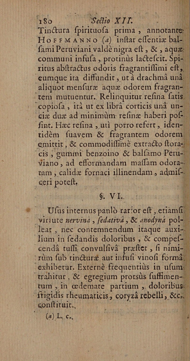 1180 CUTS ECHO: X LT. Tin&amp;ura fpirituofa prima : annotante | HorrMaANmNo (24) inftar effentiz bal-. fami Peruviani valde nigra eft, &amp;, aqua: ? communi infufa , protinüs. laetefeir. Spi- ritus abítra&amp;us 2o; fragrantiffimi eit eumque ita diffundit ; utà drachmá unà. b aliquot menfurz aqux odorem fragran- tem mutuentur.. Relinquitur refina  (atis, j .copiofa , ità ut ex libráà corticis unà un-.- cie due ad minimüm: refinz haberi pof n fint. Hzc refina , ut. porro refert, iden- | üdém füavem &amp; fragrantem odorem, - emittit , &amp; commodiffimé extracto ftora-: cis ; gumini benzoino &amp; balíamo Peru-^ Viano, ad efformandam maffam odora-- tam , calide fornaci illinendam, admi. | ceni poteft. 2 $. VI. d d Ufusinternus panló rat!or eft, etiamfi | virtute gervina , fedativa , &amp; anodygá pol- - B t eat, nec. cel tedgn eU dU itaque auxli--. Arana in fedandis doloribus , &amp; compef- cendà tuffi convulfivà prxftet , f1 nimi-. riim füb tin&amp;urs aut aha vinofi. form exhibetur. Externé: fiequentiüs i in ufum; trahitur, &amp; egregium prorsus fuffimen-.- tum , in. cedemate parcium ;, doloribus: - ftigidis rlieumaticis; eptyta rebelli, &amp;e conftituit.. (2).L. c.. Li Agi E | |