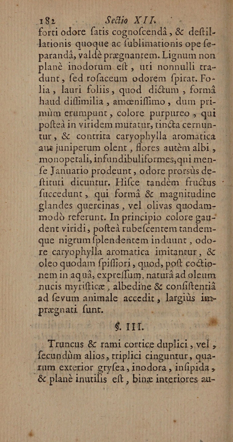 RE C v.s uen. ASTU forti odore fatis cognofcendá , &amp; deftil- lationis quoque ac fublimationis ope fe- paranda, valdé przgnantem. Lignum non plané inodorum eít , uti nonnulli tra- dunt, fed rofaceum odorem fpirat. Fo- lia, lauri foliis, quod. ditum , formá haud diffimilia , amoeniffimo , dum pri- mim erumpunt , colore purpureo , qui poftea in viridem mutatur, tincta cernun- tur, &amp; contrita caryophylla aromatica aus juniperum olent , flores autém albi , monopetali, infundibuliformes,qni men- fe Januario prodeunt , odore prorsus de- fütuti dicuntur. Hifce. tandém. fru&amp;us * fuccedunt , qui formá &amp; magnitudine glandes quercinas , vel olivas quodam- modo referunt. In principio colore gau- dent viridi, pofteà rubefcentem tandem- que nigrum fplendentem indaunt , odo- re caryophylla aromatica. imitantur, &amp; oleo quodam fpiffiori , quod, poft co&amp;io- nem in aquá, expreífum, naturá ad oleum nucis myriftice , albedine &amp; confiftenná ad fevum animale accedit, largius im- pregnat funt. i | eps os » - Truncus &amp; rami cortice duplici , vel ; Íecundüm alios, triplici cinguntur, qua- rum exterior gryfea , inodora , in(ipida , &amp; plané inutilis eft , binz interiores au-