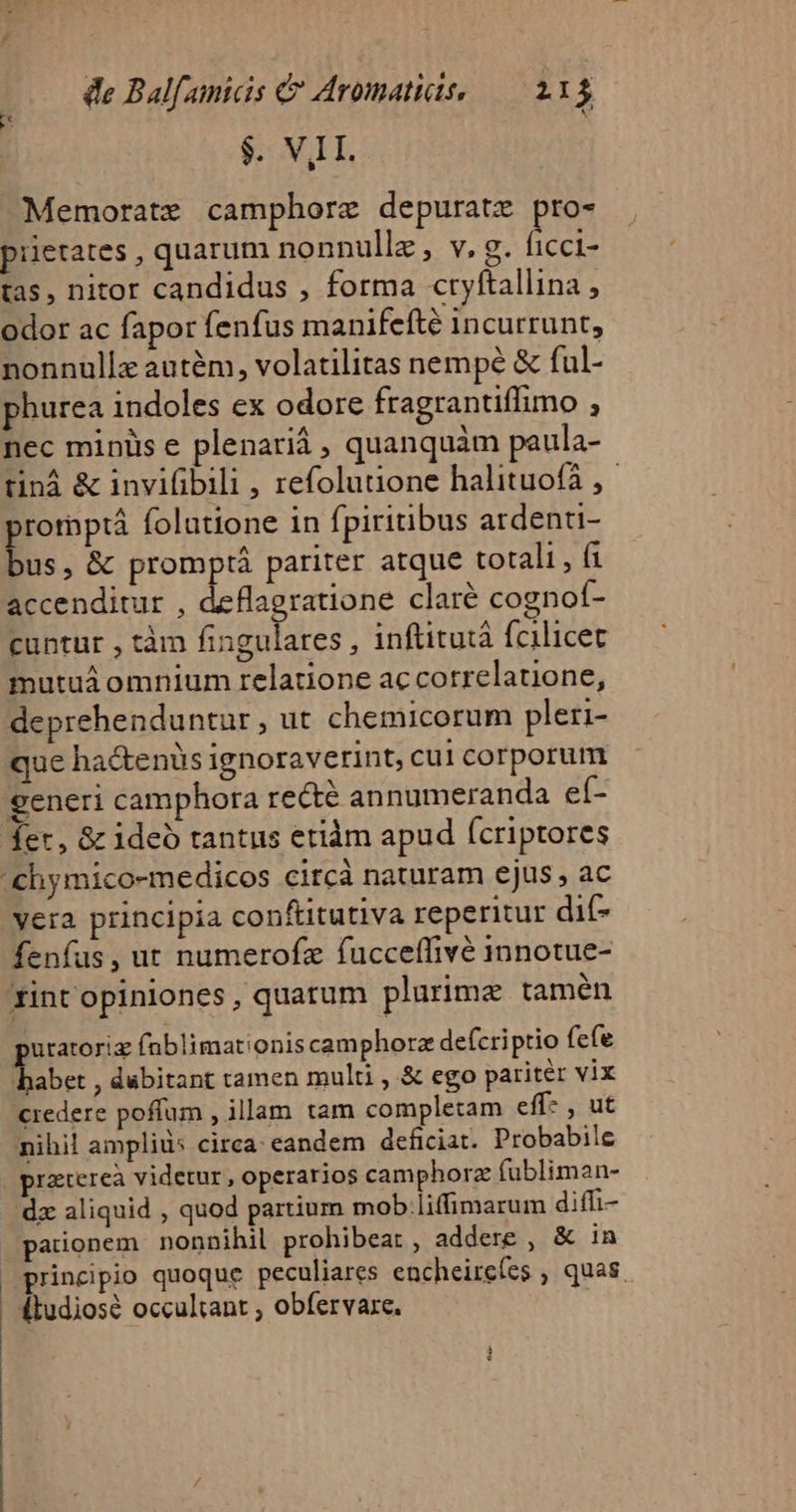 $. VIL. Memorate camphorz depuratz pro- piietates , quarum nonnullz, v. g. (icci- tas, nitor candidus , forma cryftallina , odor ac fapor fenfus manifefté incurrunt, nonnullz autém, volatilitas nempe &amp; ful- phurea indoles ex odore fragrantiffimo , nec minüs e plenariá quanquàm paula- tiná &amp; inviüibili , refolutione halituofa ,- E folutione in fpiritibus ardenti- us, &amp; promptà pariter atque totali , fi accenditur , deflagratione clare cognof- cuntur , tàm fingulares , inftitutà fcilicet mutuá omnium relatione accorrelatone, deprehenduntur , ut chemicorum pleri- que hactenüs ignoraverint, cul corporum generi camphora recté annumeranda eí- t ycra principia conftitutiva reperitur dit- fenfus, ut numerofz fucceffivé innotue- utatoriz fnblimationis camphorz defcriptio fefe aid , dábitant tamen multi , &amp; ego pariter vix credere poffum , illam tam completam eff- , ut nihil ampliü: circa: eandem deficiat. Probabile praterea videtur , operarios camphorz fubliman- dz aliquid , quod partium mob.liffimarum diffi paionem nonnihil prohibea: , addere , &amp; in principio quoque peculiares encheircfes , quas. itudiosé occultant , obfervaxe.