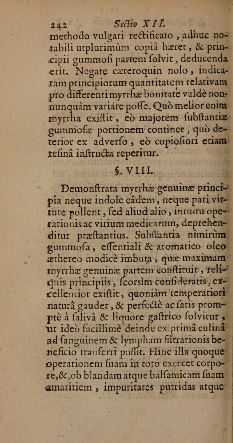 methodo vulgari rectificato adhuc no- zabili utplurimüm copià hzret, &amp; prin-- cipii gummofi partem folvit , deducenda erit. Negare ceteroquin nolo, indica- ram principiorum quantitatem relativam. pro differenti myrrha bonitate valdé nom nunquàm vatiáre poffe. Qaó meliorenimr myrtha exiftit, eó majorem fubftantiz. gummofz- portionem continet ; quo de-: terior ex adverfo , eó copiofiori etiam. refiná inftracba reperitur. — oh t. $ VIIL,,..-— Á 4 aJ Demonftrata myrrhe genuinz princi pia neque indole cádem, neque pati vir rüte pollent , fed aliud alio ; intuitu ope: rationisac virium medicarum, deprehen- ditur przítantius. Sub(tantia nimirüm | gummofa , effentiali &amp; atomatico- oleo: athereo modicé imbuta , que maximam myrrhz genuinz parten: conftitult , teli quis principiis, feorsim confideratis, ex- cellendor exiftit, quoniam 'temperdtiori naturá gaudet , &amp; perfedté ac fatis prom- pi? à falivà &amp; liquore gaftrico folvicur j.— ut ide facillimé deinde ex primá culinà ad fanguinem &amp; lympham filtrationis be-.— mneficio tranferri poffit. Hinc illa quoque: operationem fuam in toto exercet corpo- re, &amp; ob blandam atque balfamicam fuam | | amarntiem , impuritates putridas atque