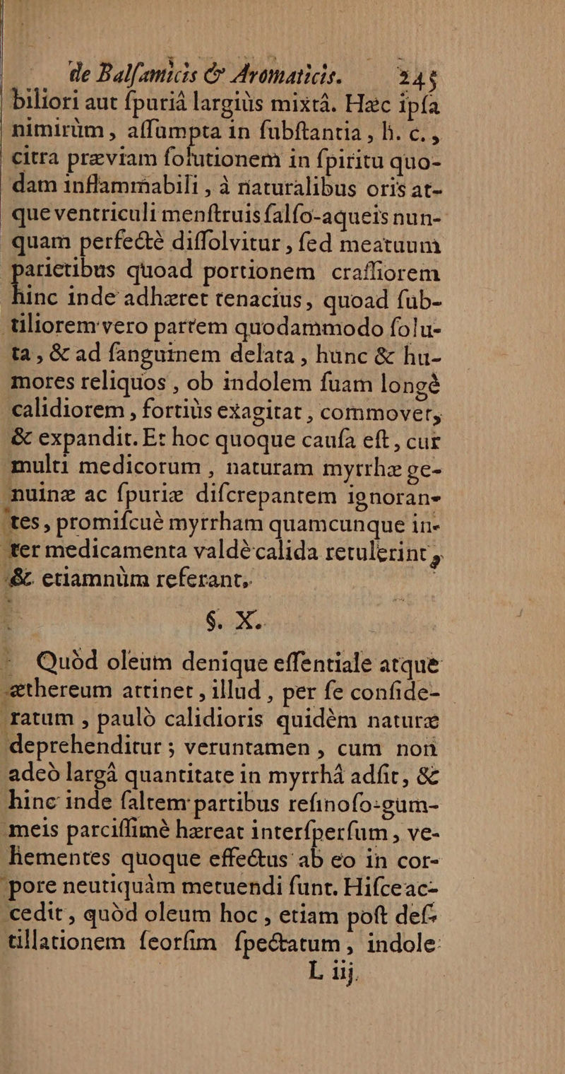 | de Bal[amiis C Avomaticis. — 344 | biliori aut fpuriá largiüs mixtá. Hzc ipía nimirüm , affumpta in fubftantia , hb. c. , citra previam folutionem in fpiritu quo- dam inflammabili , à riaturalibus oris at- que ventriculi menftruis falfo-aqueis nun- quam perfecte diffolvitur , fed meatuum | p quoad portionem craffiorem unc inde adhzret tenacius, quoad fub- üliorem vero parrem quodammodo folu- ta , &amp; ad fanguinem delata , hunc &amp; hu- mores reliquos , ob indolem fuam longé calidiorem , fortis exagitat , commovet, &amp; expandit. Et hoc quoque caufa eft , cur multi medicorum , naturam myrtrhz ge- nuinz ac fpurie difcrepantem ignorane 'tes, promifcué myrrham quamcunque in- ter medicamenta valdécalida retulerint ;. '&amp; etiamnüm referant, | $. X. - Quód oleum denique effentiale atque *thereum attinet , illud , per fe confide- .ratum , pauló calidioris quidém nature deprehenditur ; veruntamen , cum. non adeó largá quantitate in myrrhá adfit, &amp; hinc inde (altem partibus refinofo:gum- meis parciffimé hzreat interfperfum , ve- liementes quoque effe&amp;us ab eo in cor- pore neutiquám metuendi funt. Hifceac- cedit , quód oleum hoc , etiam poft def tillationem feorfim fpectatum , indole: | | L iij