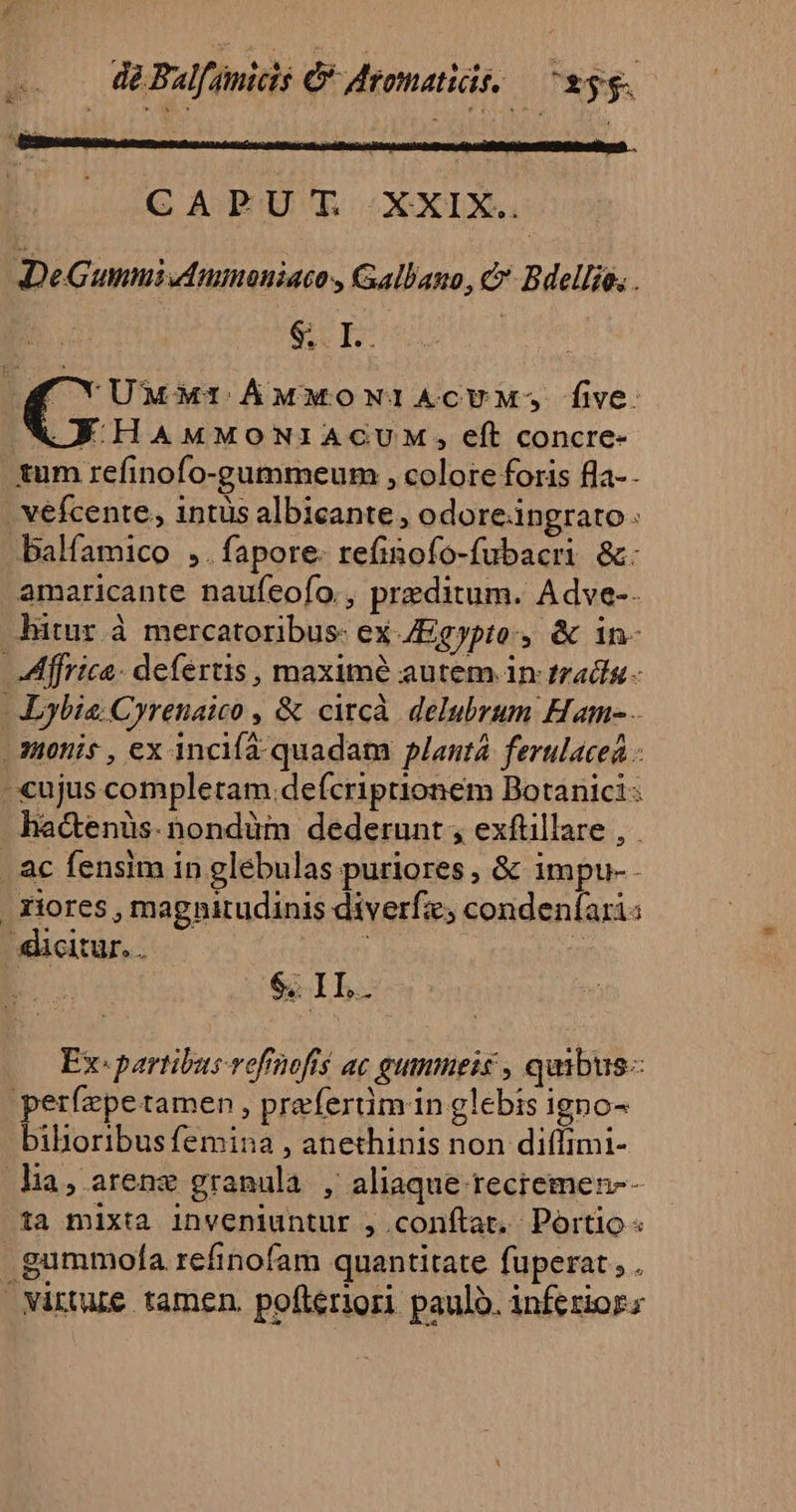 de Balfanicis C Meomatidé, — ^»56. CAPUT XXIX. DeGummiufmmoniacos Gallano, &amp;' Bdellie, . SI | CNUMMI ÁMMONIACUVM: five: AF HAMMONIACUM , eft concre- tum refinofo-gummeum , colore foris fla-- . vefcente, intus albicante, odoreangrato balfamico ,.fapore- refinofo-fubacri &amp;: amaricante naufeo[o., praeditum. Adve-. bitur à mercatoribus: ex Egypto, &amp; in- Affrica. defertis, maxime autem in tradin - -ybia: Cyrenaico , &amp; circà delubrum Ham- - dotis , ex incifa quadam planta. ferulacea - -xujus completam defcriptionem Botanici hactenüs.nondüm dederunt , exftillare , . ac fensim in glebulas puriores , &amp; impu-- . riores , magnitudinis diverfze; condenfari: «citur. ren i : CSSIL. Ex: partibus vofnofts ac gumneis , quibus: perfepetamen , preferüm in glebis igno- biboribus femina , anethinis non diffimi- lia, arenz granula , aliaque recremen-- ta mixta inveniuntur , conftat. Portio « gummofla refinofam quantitate fuperat , . virtue tamen. pofteriori. paulo. inferior;