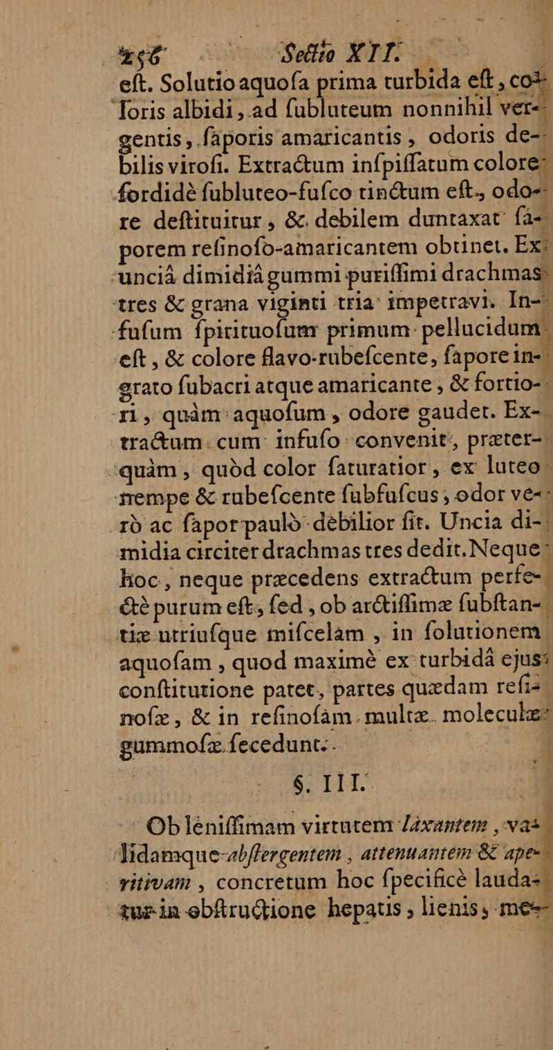 Li Mero 20 89e XTISS- | eft. Solutio aquofa prima turbida eft , coi 'Toris albidi, ad fubluteum nonnihil ver-- gentis , faporis amaricantis , odoris de-- bilis virofi. Extra&amp;um infpiffatum colore: fordidé fubluteo-fufco tinctum eft, odo-- re deftituitur , &amp;. debilem duntaxat: fà-- porem refinofo-amaricantem obtinet. Ex unciá dimidiágummi puriffimi drachmas: tres &amp; grana viginti tria: impetravr, In-- fufum Ípitituofumr primum: pellucidum eft , &amp; colore llavo-rubefcente, fapore in- | grato fubacri atque amaricante , &amp; fortio- - r1, quàm: aquofum , odore gaudet. Ex-- tra&amp;um. cum: infufo: convenit, pretet- - quàm , quód color faturatior, ex luteo | 1rempe &amp; rubeícente fubfufcus ; odor ve-- . 1o ac fapor paulo debilior fit. Uncia di-: midia circiter drachmas tres dedit. Neque: hoc , neque precedens extractum perfe-: ét? purum eft; fed , ob ar&amp;iffimz fubftan- aquofam , quod maximé ex turbidá ejus: conftitutione patet, partes quxdam reis noíz, &amp; in refinofam. multz. molecule: gummofz fecedunt.. | | BEIH | Ob]léniffimam virtutem Zéxantem , vas. Tidamque-abffergentem , attenuamem &amp; apes ritivam , concretum hoc fpecificé laudas.