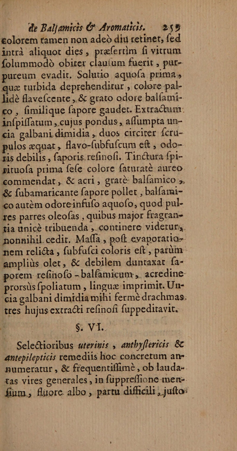 €olorem tamen non adeó dii retinet, fed intrà aliquot dies, praferüm fi vitrum folummodo obiter clauíum fuerit , pur- ureum evadit. Solutio aquofa prima. quz turbida deprehenditur , colore pal- Jidé flavefcente ,.&amp; grato odore balíami- co , fimilique fapore gaudet. Extractum. infpiffatum ,.cujus pondus , affumpta un- €ia galbani dimidia , duos circiter Ícru- pulos equat , flavo-fubfufcum eft , odo- ris debilis , faporis re(inofi. Tinctura Ípi- zituofa prima fele: colore faturaté aureo. commendat, &amp; acri , grate: balfamico 5. &amp; fubamaricante fapore pollet , balfami- €oautém odoreinfufo aquofo, quod pul- 1es parres oleofas , quibus major fragran- tia unice tribuenda ,.continere viderurs. nonnihil cedit. Maffa , poft evaporatio- nem relicta , fubfufci coloris eft , parüim ampliüs olet, &amp; debilem duntaxat fa- porem refinofo - balfamicum ei acredine- prorsüs fpoliatum , linguz imprimit. Un- cia galbani dimidia mihi fermé drachmas. tres hujusextracti refinofi fuppeditavit. $; VT.. Sele&amp;ioribus wterimis , antbyflericis. &amp; antepilepticis remediis hoc concretum an- numeratur , &amp; frequentiffim? , ob lauda-. tas vires generales , in füppreffione men-- fim. füuore albo, paru difficili , jufto: