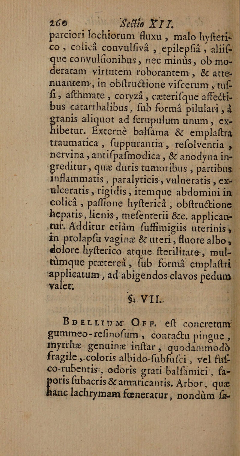 parciori fochiorum fluxu , malo hyfteris co , colicá convulfivá , epilepfià ; alii que convulüonibus , nec minüs, ob mo- - deratam virtutem roborantem , &amp; atte- nuantem; 1n obítructione vifcerum , tuf- fi, afthmate , Cotyzá , ceterifque affecti- 1 bus catarrhalibus, fub formá pilulari , d. granis aliquot ad fcrupulum unum , ex- hibetur. Externé balfama &amp; emplaftra traumatica , fuppurantia, refolventia nervina , antifpafimodica , &amp; anodyna in- greditur, quz duris tumoribus , partibus - inflammatis , paralyticis, vulneratis , ex« | ulceratis , rigidis, itemque abdomipi in colicá , paffione hyftericá , obftru&amp;ione hepatis, lienis, mefenterii &amp;c. applican- | tur. Additur etiàm fuffimigiis uterinis, - in prolapfu vaginz &amp; uteri , fluore albo, dolore. hyfterico atque fterilitate, mul-. tümque przterei, füb formá emplaftri | applicatum., ad abigendos clavos pedum - valet; is | $; VII. m Bprzrrirvw Orr. eft concrermimg gummeo-refinofum., conta&amp;u pingue , myrrhz. genuinz inftar , quodammodó K fragile ,.coloris albido-fubfufci , vel faf- co-rubentis:, odoris grati balfamici', fa-- otis fubacris &amp; amaricantis. Arbor, qu£ Wm lachrymam feneratur , nondüm fa- ^