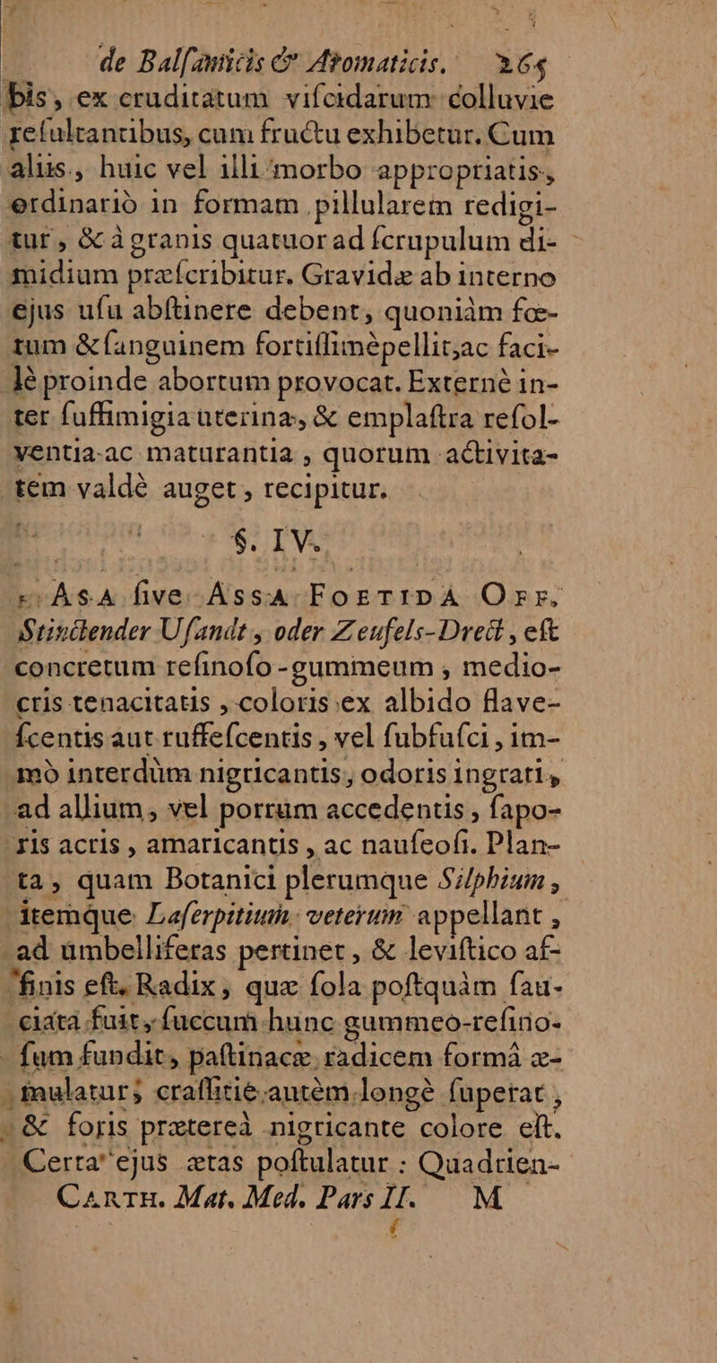 |». de Balfamicis C Abomaticis.— 1.64 bis, ex cruditatum vifeidarum: colluvie xetultanabus, cam fructu exhibetur. Cum alus, huic vel illi^morbo appropriatis, erdinario in formam pillularem redigi- tur , &amp; àgranis quatuor ad fcrupulum di- | midium przícribitur. Gravida ab interno ejus ufu abftinere debent, quoniàm fc- tum &amp; fanguinem fortiífimépellit;ac faci- lé proinde abortum provocat. Externé in- ter fufhimigia aterinz, &amp; emplaftra refol- ventia.ac maturantia , quorum -activita- tem valdé auget , recipitur. $. I V. X .ÀSA five AssA FogTIDA Orr. :Srisclender Ufandt , oder Z eufels- Dreit , eft concretum refinofo -gummeum , medio- cris tenacitatis , coloris:ex albido flave- Ícentis aut ruffe(centis , vel fubfu(ci , im- mo interdüm nigricantis, odoris ingrati, ad allium, vel porrüm accedentis , fapo- Ils acris , amaricantis , ac naufeofi. Plan- ta, quam Botanici plerumque Si/phium ; temque. Laferpititin.: vetertim appellant , ad ümbelliferas pertinet, &amp; leviftico af- finis eft. Radix, quz fola poftquàm fau- cata fuit, fuccum hunc gammeo-refiio- - fum fundit, paftinace. radicem formi x- . fmulatur; craffitie;antém.longé fuperat , - &amp; foris pratereà .nigricante colore elt. Certa ejus ztas poftulatur : Quadtien- CanrgH. Mat. Med. Pars Il. M— í