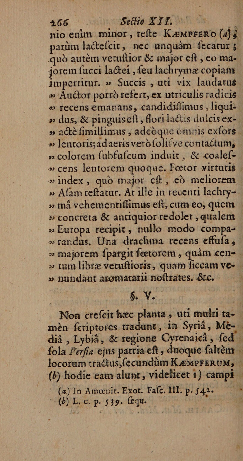 466 oaSedio XIT. : nio enim minor, tefte K.euPrzRo (43 parüm la&amp;efcit, nec unquàm fecatur 5. quó autém vetuítior &amp; major eft , eo ma- jorem fucci la&amp;ei , feu lachrymz copiam imperritur. » Succis , uti vix laudatus » Au&amp;or porró refert, ex utriculis radicie » recens emapans, candidifiimus , liqut- » dus, &amp; pinguiseft , lori lactis dulcis ex- » lentotissadaerisverofolifve contactum, » colorem fubfufcum induit, &amp; coalef- »index, quó major eft, có meliorem » Afam teftatur. At ille in recenti lachry- » mà vehementiffimus eft, cum eo, quem » concreta &amp; antiquior redolet , qualem » Eutopa recipit , nullo modo compa- erandus. Una drachma recens effuía, » nundant arotnatarii noftrates. &amp;c. $. b ; mén fcriptores tradunt , in Syriá, Me- ' (a) In Amcenit. Exot. Fafc. III. P. j42.