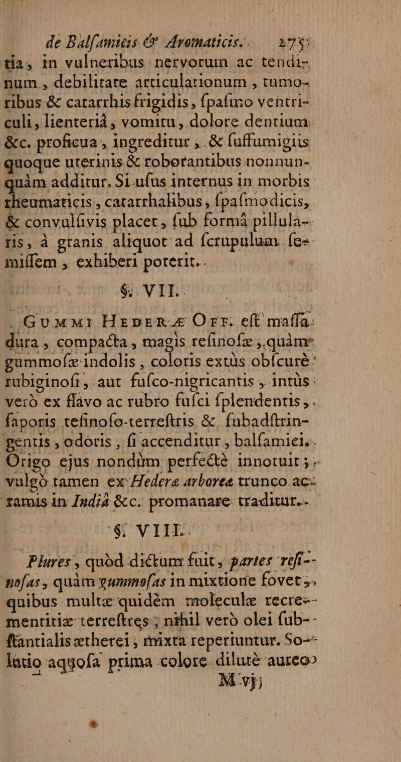 tia, in vulneribus nervorum ac tendi- num , debilitate articulationum , tumo- tibus &amp; catarrhis frigidis, fpafuzo ventri- culi, lienterià ; vomitu, dolore dentium. &amp;c. proficua ingreditur ,.&amp; fuffumigiis quoque uterinis &amp; roberantibus nonnun- quàm additur. Si.ufus internus in morbis. zheumaricis , catarrhalibus , (pafmodicis, &amp; convulüvis placet , fub formi pillula-. ris, à granis aliquot ad fcrupulum. fe«- miffem , exhiberi poterit. $;. VII. . GuwM1 HreprR.E Orr. eft maffa: dura , compacta , magis refinofz ,.quàme gümmofz indolis , coloris extüs obfcuré: rubiginofi , aut fuíco-nigricantis , intüs : vero ex flávo ac rubro fufci fplendentis, . faporis tefinofo-terreftris &amp; fubadítrin- gentis , odoris , fi accenditur , balfamiel.. Origo ejus nondim perfe&amp;? innotuit ; - vulgó tamen ex'edera arbores trunco ac ramis in Jndi4 &amp;c. promanare: traditur. $: VIIL. Plures , quod dictan fuit , partes refi-- diofas , quàm yummeo[as in mixtione fovet s; quibus multz:quidém raolecule recre-- mentitiz terreftres ; nihil veró olei fub-- ftantialis etherei ; mixta reperiuntur. So-^ latio aqgofa prima «colore. diluté aureo» M vj;