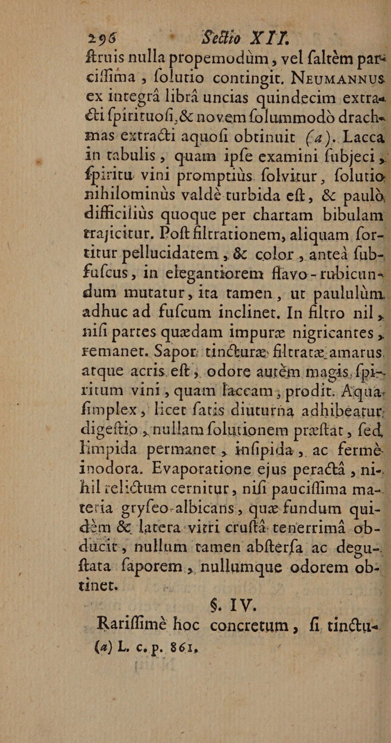 ftruis nulla propemodüm , vel faltém pars ciffima , folutio contingit. NEUMANNUS ex integrà librá uncias quindecim extra«. €t fpirituofi,&amp; novem folummodó drach« mas extracti aquofi obtinuit (4). Lacca in tabulis ; quam ipfe examini fübjeci yj: fpiritu vini promptiüs. folvitur, folutio: nihilominüs valdé turbida eft, &amp; paulà difficiliüs quoque per chartam. bibulam trajicitur, Poftfiltrationem, aliquam for- titur pellucidatem , &amp; color , anteà fub- fufcus, in elegantiorem flavo - rubicun-. dum mutatur, ita tamen , ut paululàüm. adhuc ad. fufcum inclinet. In filtro nil , nifi partes quedam impurz nigricantes j. remanet. Sapor: tinckurze filtratze amarus; atque acris. eft; odore aurém magis, fpi-- rium vini , quam laccam; prodit. Aqua: fimplex, licet fatis diuturha adhibeatur digeftio ,'nullam folutionem preftat , fed, limpida permanet , infipida , ac. fermé inodora. Evapotatione ejus peractá , ni-. hil ielitum cernitur , nifi pauciffima ma-- teria. gryfeo-albicans, quz fundum qui- | àm &amp; latera. virti cruftá tenerrimá ob- ducit, nullum tamen abfterfa ac. degu-. | ftata faporem., nullumque odorem ob- tinet. i $. I V. . Ratiffimé lioc concretum ,. fi, tinctus (2) L. c. p. 861, |