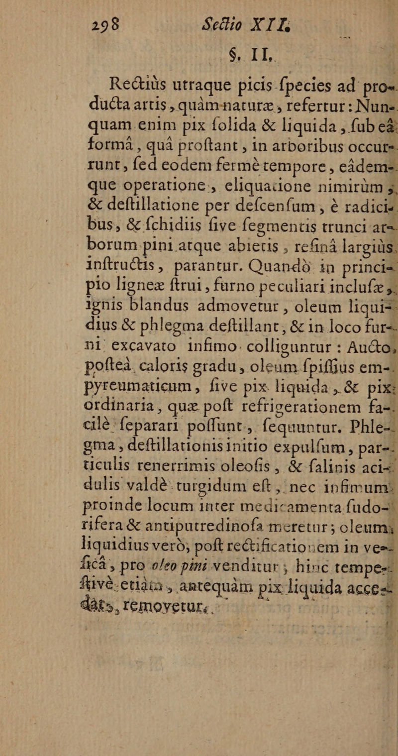 $. IL. Redtiüis utraque picis fpecies ad pro«. ducta artis , quàm-naturz , refertur: Nune quam.enim pix folida &amp; liquida , fub e&amp; formá , quá proftant , in arboribus occurs runt , fed eodem fermé tempore , eádem-. que operatione , eliquadone nimirüm g, &amp; deftillatione per defcenfum , é radicis. bus, &amp; fchidiis five fegmentis trunci at. borum pini atque abiectis , refiná largiüs. inftructis , parantur. Quando in princi pio lignez ftrui , furno peculiari inclufz 5; ignis blandus admovetur , oleum liqui? dius &amp; phlegma deftillant, &amp; in loco fur-- ni excavato infimo. colliguntur : Au&amp;o; pofteà. caloris gradu , oleum fpiffius em-. pyreumaticum , five pix. liquida , &amp; pix: ordinaria , qux. poft refrigerationem fa-. cilé feparari poffunt, fequuntur. Phle-- gma , deftillationisinitio expulfum, par-- uculis renerrimis oleofis, &amp; falinis aci: dulis valdé. turgidum eft, nec infimum: proinde locum inter medicamenta fudo- rifera &amp; antiputredinofa meretur ; oleum; liquidius veró; poft re&amp;tificatiouem in ves- Íxcà , pro oleo pm: venditur ; hinc tempee- füvé.etiàia , antequàm pix liquida acces dàt»,remoyetut, ^ ^ ^ m m