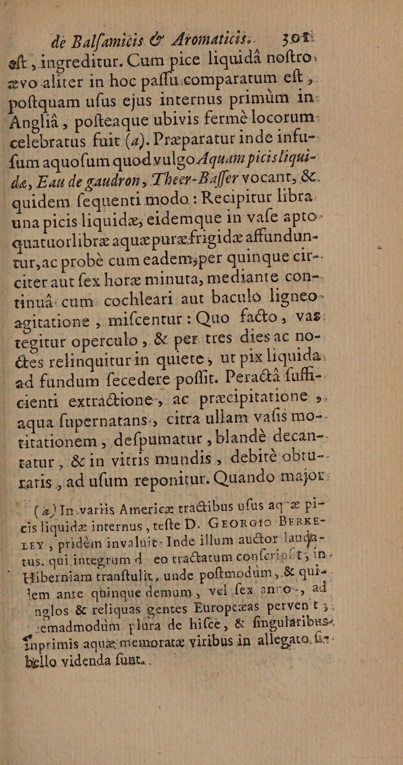 aft , ingreditur. Cum pice liquid noftro: zvo«aliter in hoc paffu.comparatum eft ,. poftquam ufus ejus internus primüm in. 'Anglià , pofteaque ubivis fermé locorum: celebratus fuit (4). Preparatur inde infu- fum aquofüm quod vulgo Aquam picisIHiqui- da, Eau de gaudron , T heer-Baffer vocant, &amp;. quidem f equenti modo : Recipitur libra. una picis liquide; eidemque in vale apto: quatuo rlibrz aquae purzfrigida affundun- tur,ac probé cum eademsper quin que cit-- - citeraut fex hore minuta, mediante con-- tinuá: cum: cochleari aut baculo ligneo: agitatione , mifcentur : Quo fa&amp;o, vas: tegitur operculo , &amp; per tres dies ac no-- Ges relinquiturin quiete , ut pix liquida. ad fundum fecedere poffit. Peradtà fuffi-. cienti extràcttone-,. ac pricipitatione $. aqua fupernatans:, citra ullam vafis mo-- | titationem , deípumatur ,blandé decan-. zatur, &amp;in vitris mundis , debité obtu-- ratis , ad ufum reponitur. Quando major: ( 2) In-variis Americz tra&amp;ibus ufüs aq'z pi- cis liquida internus , tefte D. GEoRGtO BERKE- LEY , pridém invaluüit- Inde illum auctor lauda- tus. qui integrum d - eo cractatum confcripht; In. Hiberniam tranftulit, unde. poftmodum ,&amp; quis. lem ante qüinque demum , vel.fex anro-, ad. nglos.&amp; reliquas gentes Europezas pervent;. :emadmodüm plara de hifce, &amp; fingularibus« Snprimis aquae miemoratz viribus in allegato. &amp;*- bello videnda funt.. —