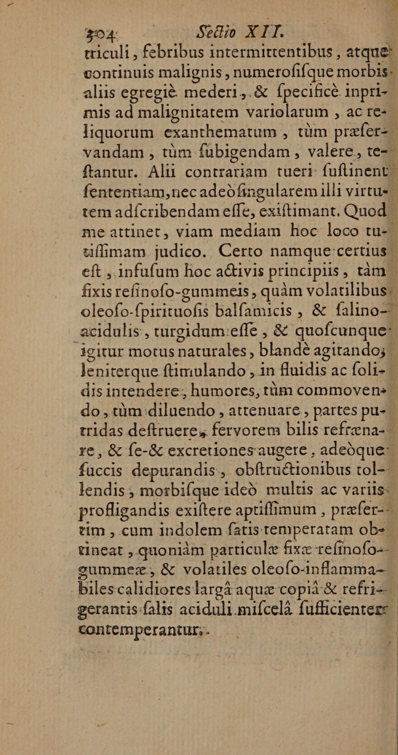 3:04 Setlio X IT. triculi , febribus intermittentibus , atque continuis malignis , numerofifque morbis. aliis egregié: meder1,.&amp; ípecificé inpri- mis ad malignitatem variolarum , ac re- liquorum exanthematum , tüm przíer-- vandam , tüm fübigendam , valere, te-- fententiam,nec adeófingularem illi virtue tem adícribendam effe, exiftimant. Quod fixis refinofo-gummeis , quàm volatilibus: .acidulis , turgidum:effe , &amp; quofcunque: igitur motus naturales, blandé agitando; leniterque ftimulando , in fluidis ac foli- dis intendere, humores, tüm commovens tridas deftruere, fervorem bilis refrena-- füccis depurandis ,. obftructionibus tol-- lendis ; mosbifque ideó multis ac variis: tim , cum indolem fatis temperatam ob- tineat ,.quoniàm particule fixz reftnofo-- gcummez.,&amp; volatiles oleofo-inflamma-- bilescalidioreslargá aquz copià &amp; refri-- € contemper antur.