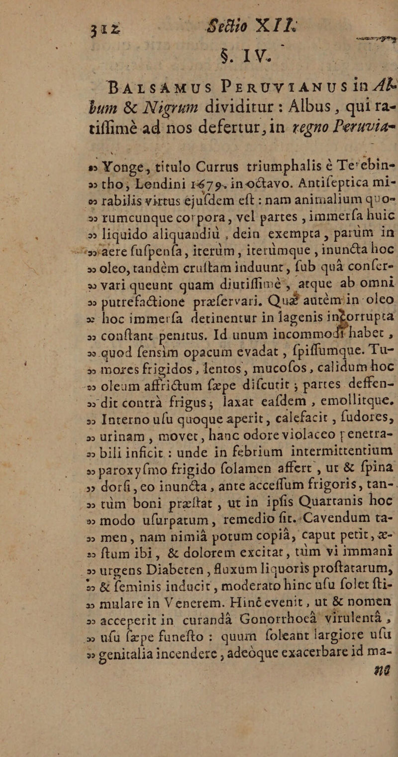 31r cSrdio XIE. SIV.S BArsAMus PrmRUVvVIANUSIDn E bum &amp; Nigrum dividitur : Albus , qui ra- tiffimé ad nos defertur, in regno Peruvia- »» Yonge, titulo Currus triumphalis e Te'ebin- » tho; Lendini 1679. in octavo. Antifeptica mi- »» rabilis virtus ejufdem eft : nam anirualium quo- » rumcunque corpora , vel partes , immerfa huic » liquido aliquandiu , dein exempta , parüm in syaere fufpenía, iterüm , iterümque , inun&amp;ta hoc » oleo, tandém cruítam induunt , fab quà confer- » vari queunt quam diutiffimé', atque ab omni » putrefa&amp;ione pratfervari. Qua! autémrin oleo » hoc immerfa detinentur in lagenis ingorrupta » conftant penitus. Id unum incommodt habet , » quod fensim opacum evadat , fpiffumque. Tu- » mozes frigidos, lentos, mucofos, calidum hoc ^» oleum affridtum fxpe difcutit ; partes deffen- » dit contrà frigus; laxat eafdem , emollitque. » Interno u(u quoque aperit , calefacit , fudores, » urinam , movet, hauc odore violaceo p enetra- » bili inficit: unde in febrium intermittennum » paroxy (mo frigido folamen affert , uc &amp; fpina » dorf, co inun&amp;a , ante acceffum frigoris, tan- . » nim boni przítat , ut in ipfis Quartanis hoc » modo ufürpatum , remedio fit. Cavendum ta- » men, nam nimià potum copià, Caput petit, a- »» ftam ibi, &amp; dolorem excitat , tüm vi immani .» urgens Diabeten , luxum liquoris proftararum, $?» &amp; feminis inducit , moderato hinc ufu folet fti- » mulare in Venerem. Hinéevenit, ut &amp; nomen s» acceperit in curandà Gonorrhocà virulentà , » ufü fxpe funefto : quum foleant largiore ufü » genitalia incendere ; adeóque exacerbare id ma- 986