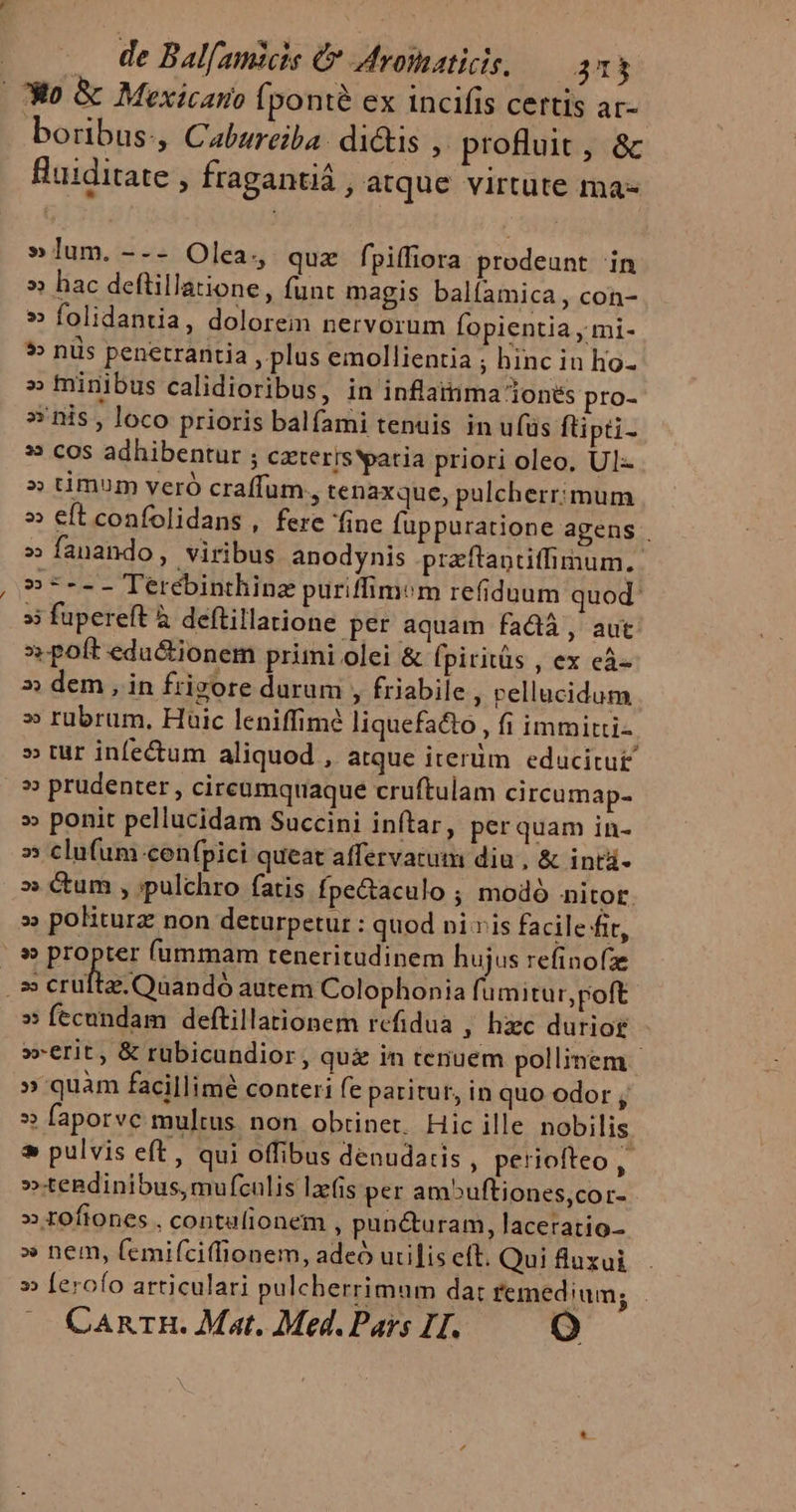 | 30 &amp; Mexicano (ponte ex incifis certis ar- boribus:, Cabureiba: di&amp;is ,. profluit, &amp; Buiditate , fragantiá , atque virtute ma- »lum. --- Olea, quz fpiffiora prodeunt in » hac deftillatione , funt magis balfamica , con- » folidantia, dolorem nervorum Íopientia , mi- ?» nis penetrantia , plus emollientia ; hinc in hio- » finibus calidioribus, in inflainma 1ones pro- »'nis , loco prioris balfami tenuis in ufüs flipti- » cos adhibentur ; czterisYpatia priori oleo, Ul- » timum veró craffum., tenaxque, pulcherrimum » eft confolidans , ferc inc fuppuratione agens . » fanando, viribus anodynis praftaptitfiinum, »-*--- Terebinthinz puriffimem refiduum quod: » fupereft à deflillatione per aquam fadià, aut »poft edu&amp;ionem primi olei &amp; fpiritüs , ex eà- » dem, in frigore durum , friabile ; Pellucidum » rübrum, Huic leniffimé liquefa&amp;o , fi immitti- » tur infectum aliquod , atque iterüm educitu£ » prudenter , circumquaque cruftulam circumap- » ponit pellucidam Succini inftar, per quam in- s» clufum cenfpici queat affervacum diu , &amp; intàá- » Cum , ;pulchro fatis fpectaculo ; modó nitot. » politurz non deturpetur : quod ni vis facile fir, .» propter (ummam teneritudinem hujus refinofze N- crultacQaandó autem Colophonia fumitur, poft » fecundam deftillationem refidua , hiec dutiog »-erit, &amp; rüubicundior, qui in tenuem pollinem | » quam facillime conteri fe paritur, in quo odor , » faporve multus non obtinet. Hic ille nobilis * pulvis eft, qui offibus denudatis , periofteo,- »tendinibus, mufculis lzfis per ambuftiones,cor- » tofiones , conta(ionem , pun&amp;uram, laceratio- » nem, femifciffionem, adeó utilis eff. Quifluxui . » [erofo articulari pulcherrimum dat femedium; . CaAnrH. Mat. Med. Pars IH. e