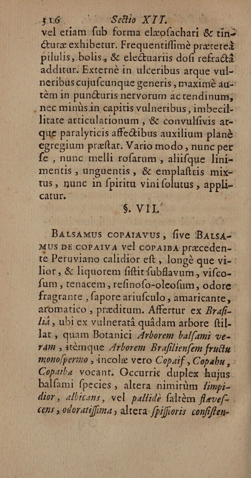 vel etiam fub forma elxofachari &amp; tin &amp;urz exhibetur. Frequentiffimé prererex pilulis;.bolis, &amp; electaariis dofi refra&amp;t additur. Externé in. ulceribus atque vul- neribus cujufcunque generis , maxime au-: tém in pun&amp;uris nervorum ac tendinum,. nec minus.in capitis vulneribus , imbecil- litate articulationum , '&amp; convulfivis at-- que paralyticis affe&amp;ibus auxilium plané egregium przíftar. Vario modo , nunc per fe , nunc melli rofaram , alufque lini- mentis , unguentis , &amp; emplaftris mix- tus, nunc in fpiritu vinifolutus , appli- cátum t | | $. VIL/ BALsAWMUS COPAIAYVUS, five DBArsA- MUS DE COPAIVA Vel copA1BA preceden- te Peruviano calidior eft , longé que vi- : lior, &amp; liquorem fiftit fubflavum, vifco- : fum , tenacem, refinofo-oleofum, odore fragrante , fapore ariufculo , amaricante, aromatico , preditum. Affertur ex Brafr- là , ubi ex vulneratá quádam arbore ftil- lat , quam Botanici Zrborem balfami ve-. r4m , it€mque Zrborem. Brafilienfem frudu mono[perio , incole vero Copaif , Copabu , - Copziba vocant, Occurrk. duplex hujus balfami fpecies, altera nimitüm limpi- dior, albicans, vel pallide faltém flave[-. . ££ni5 odoran[]zna y altera: fpiffioris. confiffen-