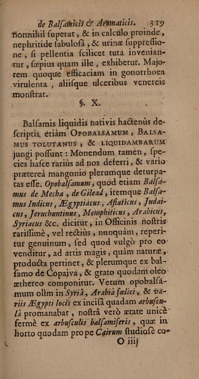 fionnihil fuperat ,. &amp; in calcülo proinde, nephritide fabulofá , &amp; urine fuppreffio- ne , fi pellentia fcilicet tutà invenlati- tur , fépius quam ille , exhibetut. Majo- rem quoque efficaciam in gonorrhoea virulenta , aliifque ulceribus venereis morifttat. | | $. X. ^ Balfamis liquidis nativis ha&amp;enüs de- fcriptis étiàm OronALSAMUM ; BArsA- MUS TOLUTANUS ; &amp; LiQUIDAMBARUM jungi poffunt : Monendum tamen , fpe- cies hafce rarius ad nos déferri, &amp; vario: pretereà mangonio plerumque deturpa- tas effe. Opobalfamum ; quod etiam Balfa- mus de Mecha y deGilead , itemque Balfa- mus Indicus , JEg yptiacus , Aftaticus , Judai- eus , Jeruchuntinus , Meuiphiticus , Arabicus, Syriacus &amp;c. dicitür , in Officinis. noftris: rariffimé , vel re&amp;iüs , nunquàm, reperi- tut genuinum , fed quod vulgo pro eo: venditur , ad attis magis; quàm nàáturz ,. producta pertinet, &amp; plerumque ex bal- famo de Copaiva , &amp; grato quodam oleo: shereo componitur. Verum opobalfa- mum olim in Sy5à , Arabia felici ; &amp; va- riis JEgypti locis ex incià quadam arbufctt- lá promanabat , noftrá veró etate unicé ferme ex arbufculis. balfamiferis , qua in liorto quodam pro pe.Cairum ftudiofé co* O iiij