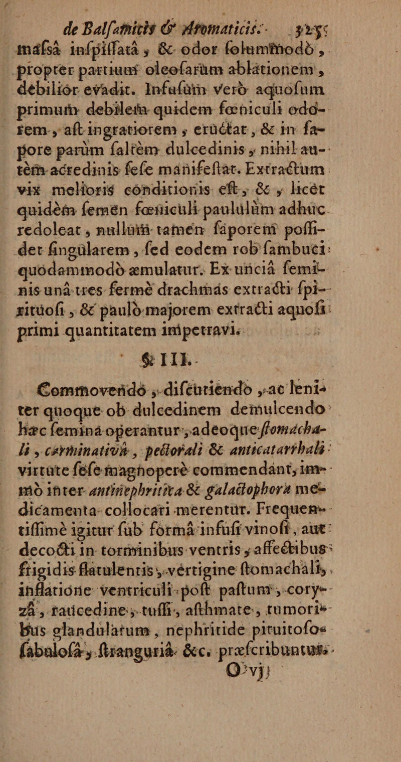 indísà infpilfatá , &amp;- oder folumthodo , . propter pariunt oleofarüm ablationem , debiliór evadit. Infufüm verb: aquofum primum: debiletfa quidem fabicul: oda-- fem. aft ingratiorem , erüctat , &amp; in fa- fore parüm faltém dulcedinis ; nihil au-: téfh-acredinis fefe manifeflat. Extractum | vix moliori$ cónditionis eft, &amp; , licet : quidét femen forfiiculi paululüim adhuc. redoleat , nullüii tamen: fáporent poffi- det fingülarem , fed eodem rob fambuci: quódammodoó emulatur. Ex uicià femi- nis uná-wes. fermé drachimás extracti fpi-- xitüofi , &amp; pauló-majorem extract aqnofi: primi quantitatem inipetravi« $&amp; IE. Commovendo ,-difcutiendo ,.ac leni- ter quoque ob. dulcedinem deinulcendo: — hacfeminá operantur; adeoque ffomacha- li , ceriiinativie , pellorali 8 anticatartbals : virtüte fefe inaghopcré commendánt, im-- mo ifiter- antiiepbritiva &amp; galadopbora me- dicameuta: collocati merentur. Frequen- - tiffimé igitur fub formá infufr vinoft, aut: - deco&amp;i in torivinibus ventris y affectibus: frigidis flatulenris y.vértigine ftomachalt, . inflauone- ventriculi.poft. paftunr ,.cory-- 75 , radcedine; tuffi., afthmate, tumoris Bus elandulatum , nephritide pituitofo« (abalofa ,.frangurià- &amp;c. prefcribuntuts- Qvi