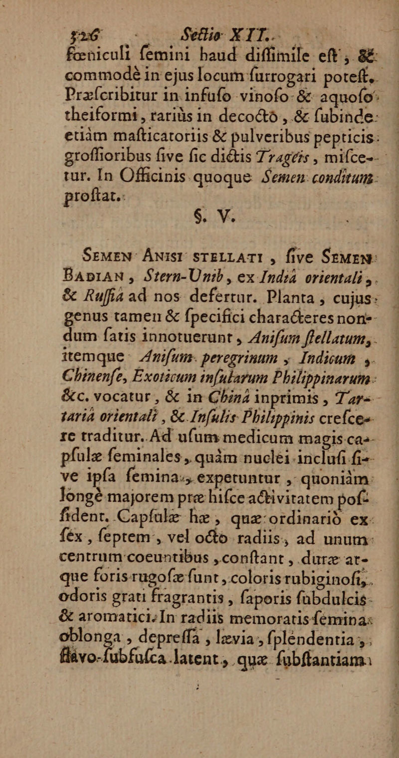 theiformi , rariüs in decocto , &amp; fubinde: eduàm mafticatoriis &amp; pulveribus pepticis: tur. In Officinis quoque Semen conditum proftat.: | $. V. SrwEN- Áwisr STELLATI , five SzuEN: itemque. Zifum-. peregrinum y. Indicum. s. varia orientali , &amp;.Infulis Philippinis crefceo- re traditur. Ad ufum medicum magis ca-- pfulz feminales , quàm nuclei inclufi fi-- ve ipía femina», expetuntur , quoniàm: longé majorem pre hifce activitatem pof: fidenr. Capfalze he , quz:ordinarió ex- féx , feptem, vel octo radiis, ad unum: centrum coeuntibus ,conftant , durz ar- odoris grati fragrantis , faperis fubdulcis- &amp; aromatici/ In radiis memoratis femipa: oblonga , depreffa , lzvia fpléndentia , . fl&amp;vo-fubfaíca latent. qua fubffantiam. nm -—nÁ— ÁO  nd —— afl cB