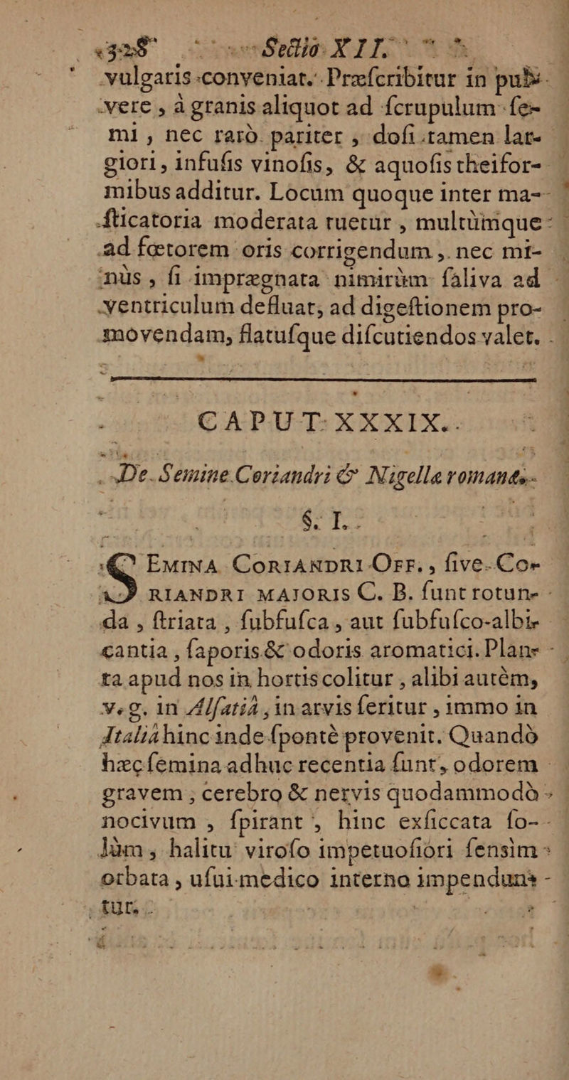 («9m5 — inel, X 115 e | vulgaris conveniat. Prafcribitur in pubs :vere , àgranis aliquot ad fcrupulum-fe- mi , nec raro. pariter , dofi.tamen lat- — giori, infufis vinofis, &amp; aquofistheifor- | mibus additur. Locum quoque inter ma-- 4ticatoria moderata ruetuür , multüimque- .Aad fetorem: oris corrigendum ,. nec mt- . nus, fi impregnata nimiràm faliva ad — -yentriculum defluat, ad digeftionem pro-. movendam, flatufque difcutiendos valet. . &amp;- oos 0 CAPUT: XXXIX.. De. Semine Coriandri e N. igella romanes- | | ET M ^ EMmNA. ConiA&amp;RDR1 Orr, , five-.Co- 4: RIANDRI MAJORIS C. B. funt rotun- da , ftriata , fubfufca , aut fubfuíco-albi- cantia , faporis.&amp; odoris aromatici. Plane - | ta apud nos in hortis colitur , alibiautém, v.g. in A[fatiá , in arvisferitur , mmo 1n Jtaliahinc inde fponté provenit. Quando hzcíemina adhuc recentia funt, odorem |. gravem ; cerebro &amp; nervis quodammodo - nocivum , fpirant , hinc exíiccata fo-- Jàm , halitu: virofo impetuofiori fensim otbata , ufutmedico interno umpenduns - tur. . | X4 wi T &amp;*