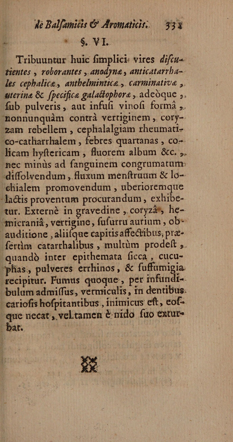 Tribuuntur huic fimplici: vires. difcu-- tientes , roborantes , anodyna , anticatarrba-. les cephalics, antbelmintica.,. carminativa ,. uterine &amp;. fpecifia galalophora ,. adeoque ,. fub pulveris , aut infufi vinofi fotmà ,. onnunquàm contrà vertiginem , cory-- zam rebellem , cephalalgiam rheumati- 'co-catliarrhalem , febres. quartanas , co-- licam hyftericam , fluorem album &amp;c. ;. nec minus ad fanguinem congrumatum: diffolyendum , fluxum menftruam &amp; lo-- cliialem promovendum , uberioremque -la&amp;tis proventum procurandum, exhibe- tur. Externé in gravedine ,. coryzá*, he- ^micraniá, vertigine , fufurru autium , ob- auditione , aliifqae capitisaffe&amp;tibus, pra- ferm catarthalibus , multüm prodeft ,. quandó inter epithemata ficca , cucu- *plias, pulveres errhinos, &amp; fuffumigia. recipitur. Fumus quoque, per infündi-- bulum admiffus, vermiculis , in dentibus: - eariofis hofpitantibus , inimicus eft, eof- 'que necat, veltamen &amp; nido fuo extur- - bat. | | | Pd z